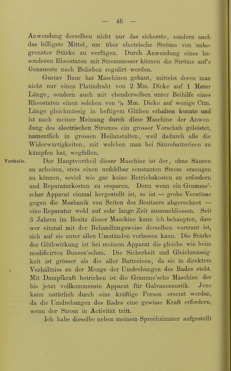 Anwendung derselben nicht nur das sicherste, sondern auch das billigste Mittel, um über electrische Ströme von unbe- grenzter Stärke zu verfügen. Durch Anwendung eines be- sonderen Rheostaten mit Strommesser können die Ströme aufs Genaueste nach Belieben regulirt werden. Gustav Baur hat Maschinen gebaut, mittelst deren man nicht nur einen Platindralit von 2 Mm. Dicke auf 1 Meter Länge, sondern auch mit ebenderselben unter Beihilfe eines Rheostaten einen solchen von '/a Mm. Dicke auf wenige Ctm. Länge gleichmässig in heftigem Glühen erhalten konnte und ist nach meiner Meinung durch diese Maschine der Anwen- dung des electrischen Stromes ein grosser Vorschub geleistet, namentlich in grossen Heilanstalten, weil dadm'ch alle die Widei'wärtigkeiten, mit welchen man bei Säurebatterieen zu kämpfen hat, wegfallen. Vortheile. Der Hauptvortheil dieser Maschine ist der, ohne Säuren zu arbeiten, stets einen unfehlbar constanten Strom erzeugen zu können, soviel wie gar keine Betriebskosten zu erfordei'n und Reparaturkosten zu ersparen. Denn wenn ein Gramme'- scher Apparat einmal hergestellt ist, so ist — grobe Verstösse gegen die Mechanik von Seiten des Besitzers abgerechnet — eine Reparatur wohl auf sehr lange Zeit auszuschliessen. Seit 3 Jahren im Besitz dieser Maschine kann ich behaupten, dass wer einmal mit der Behandlungsweise derselben vertraut ist, sich auf sie unter allen Umständen verlassen kann. Die Stärke der Glühwirkung ist bei meinem Apparat die gleiche wie beim modificirten Bunsen'schen. Die Sicherheit und Gleichmässig- keit ist grösser als die aller Batterieen, da sie in direktem Verhältniss zu der Menge der Umdrehungen des Rades steht. Mit Dampfki-aft betrieben ist die Gramme'sche Maschine der bis jetzt vollkommenste Apparat für Galvanocaustik. Jene kann natüiiich dm-ch eine kräftige Person ersetzt werden, da die Umdrehimgen des Rades eine gewisse Kraft erfordern, wenn der Strom in Activität tritt. Ich habe dieselbe neben meinem Sprechzimmer aufgestellt