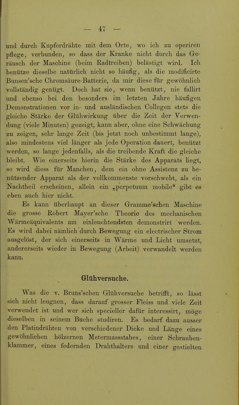 und durch Kupferdrähte mit dem Orte, wo ich zu operiren pflege, verbunden, so dass der Kranke nicht durch das Gre- räusch der Maschine (beim Radtreiben) belästigt wird. Ich benütze dieselbe natürlich nicht so häufig, als die modificirte Bimsen'sche Chromsäure-Batterie, da mir diese für gewöhnlich vollständig genügt. Doch hat sie, wenn benützt, nie fallirt und ebenso bei den besonders im letzten Jahre häufigen Demonstrationen vor in- und ausländischen CoUegen stets die gleiche Stärke der Griühwirkung über die Zeit der Verwen- dung (viele Minuten) gezeigt, kann aber, ohne eine Schwächimg zu zeigen, sekr lange Zeit (bis jetzt noch unbestimmt lange), also mindestens viel länger als jede Operation dauert, benützt werden, so lange jedenfalls, als die treibende Kraft die gleiche bleibt. Wie einerseits hierin die Stärke des Apparats liegt, so wird diess für Manchen, dem ein ohne Assistenz zu be- nützender Apparat als der vollkommenste vorschwebt, als ein Nachtheil erscheinen, allein ein „perpetuum mobile gibt es eben auch hier nicht. Es kann überhaupt an dieser Gramme'schen Maschine die grosse Robert Mayer'sche Theorie des mechanischen Wärmeäquivalents am einleuchtendsten demonstrirt werden. Es wird dabei nämlich durch Bewegung ein electrischer Strom ausgelöst, der sich einerseits in Wärme und Licht umsetzt, andererseits wieder in Bewegung (Arbeit) verwandelt werden kann. Glühversuclie. Was die v. Bruns'schen Glüh versuche betrifft, so lässt sich nicht leugnen, dass darauf grosser Fleiss und viele Zeit verwendet ist und wer sich specieller dafüi- interessirt, möge dieselben in seinem Buche studiren. Es bedarf dazu ausser den Platindrähten von verschiedener Dicke und Länge eines gewöhnlichen hölzernen Metermassstabes, einer Schrauben- klammer, eines federnden Drahthalters und einer gestielten