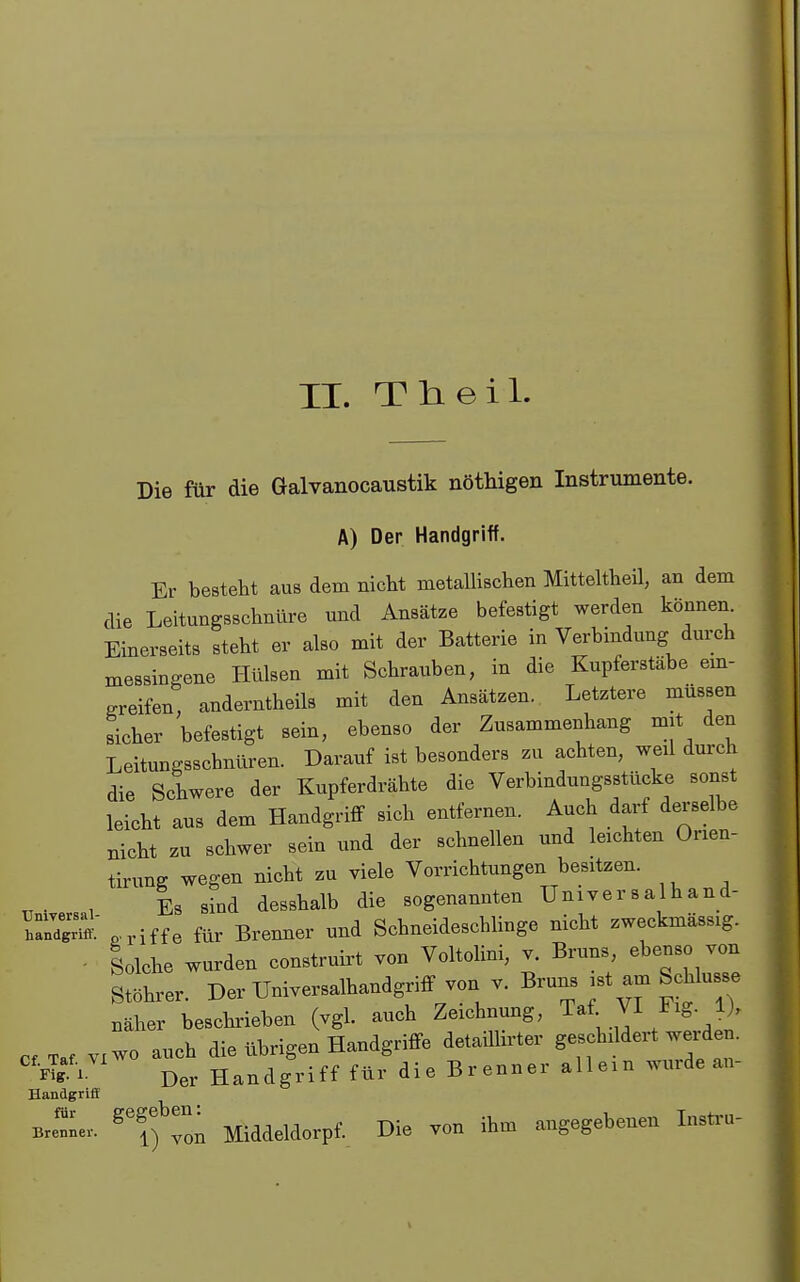 II. TtLeil. Die für die Galvanocaustik nöthigen Instrumente. A) Der Handgriff. Er besteht aus dem nicht metallischen Mitteltheil, an dem die Leitungsschnüre und Ansätze befestigt werden können Einerseits steht er also mit der Batterie in Verbindung durch messingene Hülsen mit Schrauben, in die Kupferstäbe em- .reifen; anderntheils mit den Ansätzen. Letztere müssen sicher befestigt sein, ebenso der Zusammenhang mit den Leitungsschnüren. Darauf ist besonders zu achten, weil durch die Schwere der Kupferdrähte die Verbindungsstücke sonst leicht aus dem Handgritf sich entfernen. Auch darf derselbe nicht zu schwer sein und der schnellen und leichten Orien- tirung wegen nicht zu viele Vorrichtungen besitzen. . , Es sind desshalb die sogenannten Universalhand- ZZS^ ^.riffe für Bremier und Schneideschlinge nicht zweckmässig. - Solche wurden construirt von Voltolini, v. Bruns, ebenso von Stöhrer. Der Universalhandgriff von v. Bruns ist am Schlüsse näher beschrieben (vgl. auch Zeichnung, Taf VI Fig 1). Taf VI wo auch die übrigen Handgriffe detaiUirter geschildert weiden. ^^•ÄV^^ Der Handgriff für die Brenner allem wurde an- Handgriff Bre'^ne. ^^f^Tm Middeldorpf. Die von ihm angegebenen Insti-u-