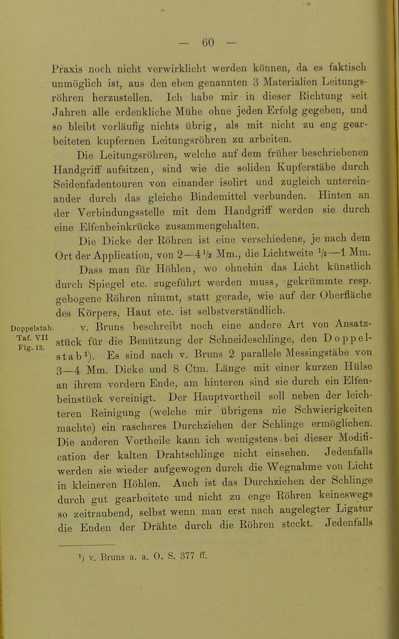 Praxis noch nicht verwirkhcht werden können, da es faktisch unmöglich ist, aus den eben genannten 3 MateriaHen Leitungs- röhren herzustellen. Ich habe mir in dieser Richtung seit Jahren alle erdenkliche Mühe ohne jeden Erfolg gegeben, und so bleibt vorläufig nichts übrig, als mit nicht zu eng gear- beiteten kupfernen Leitungsröhren zu arbeiten. Die Leitungsröhren, welche auf dem früher beschriebenen Handgriff aufsitzen, sind wie die soliden Kupferstäbe durch Seidenfadentouren von einander isolirt und zugleich unterein- ander durch das gleiche Bindemittel verbunden. Hinten an der Verbindungsstelle mit dem Handgriff werden sie durch eine Elfenbeinkrücke zusammengehalten. Die Dicke der Röhren ist eine verschiedene, je nach dem Ort der Application, von 2—4V2 Mm., die Lichtweite 1/2—1 Mm. Dass man für Höhlen, wo ohnehin das Licht künstlich durch Spiegel etc. zugeführt werden muss, gekrümmte resp. gebogene Röhren nimmt, statt gerade, wie auf der Oberfläche des Körpers, Haut etc. ist selbstverständlich. Doppelstal). v. Bruns beschreibt noch eine andere Art von Ansatz- ^^^-'^^ stück für die Benützung der Schneideschlinge, den Doppel- stab^). Es sind nach v. Bruns 2 parallele Messingstäbe von 3—4 Mm. Dicke und 8 Ctm. Länge mit einer kurzen Hülse an ihrem vordem Ende, am hinteren sind sie durch ein Elfen- beinstück vereinigt. Der Hauptvortheil soll neben der leich- teren Reinigung (welche mir übrigens nie Schwierigkeiten machte) ein rascheres Durchziehen der Schlinge ermöglichen. Die anderen Vortheile kann ich wenigstens bei dieser Modifi- cation der kalten Drahtschlinge nicht einsehen. Jedenfalls werden sie wieder aufgewogen durch die Wegnahme von Licht in kleineren Höhlen. Auch ist das Durchziehen der Schlinge durch gut gearbeitete und nicht zu enge Röhren keineswegs so zeitraubend, selbst wenn man erst nach angelegter Ligatur die Enden der Drähte durch die Röhren steckt. Jedenfalls