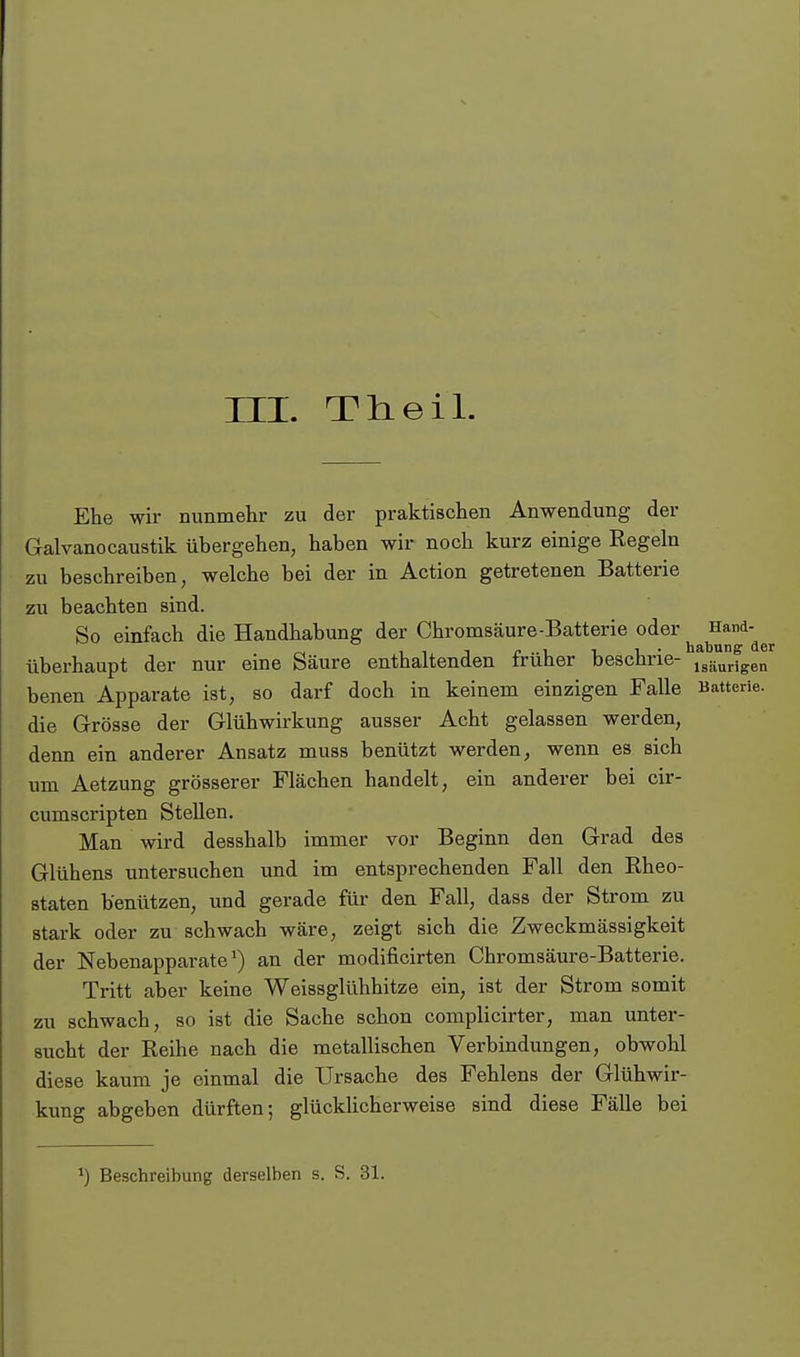 HI. Theil. Ehe wir nunmehr zu der praktischen Anwendung der Galvanocaustik übergehen, haben wir noch kurz einige Regeln zu beschreiben, welche bei der in Action getretenen Batterie zu beachten sind. So einfach die Handhabung der Chromsäure-Batterie oder ^^^'^^^ überhaupt der nur eine Säure enthaltenden früher beschrie- j^äurigen benen Apparate ist, so darf doch in keinem einzigen Falle Batterie, die Grösse der Glühwirkung ausser Acht gelassen werden, denn ein anderer Ansatz muss benützt werden, wenn es sich um Aetzung grösserer Flächen handelt, ein anderer bei cir- cumscripten Stellen. Man wird desshalb immer vor Beginn den Grad des Glühens untersuchen und im entsprechenden Fall den Rheo- staten benützen, und gerade für den Fall, dass der Strom zu stark oder zu schwach wäre, zeigt sich die Zweckmässigkeit der Nebenapparate') an der modificirten Chromsäure-Batterie. Tritt aber keine Weissglühhitze ein, ist der Strom somit zu schwach, so ist die Sache schon complicirter, man unter- sucht der Reihe nach die metallischen Verbindungen, obwohl diese kaum je einmal die Ursache des Fehlens der Glühwir- kung abgeben dürften; glückUcherweise sind diese Fälle bei Beschreibung derselben s. S. 31.