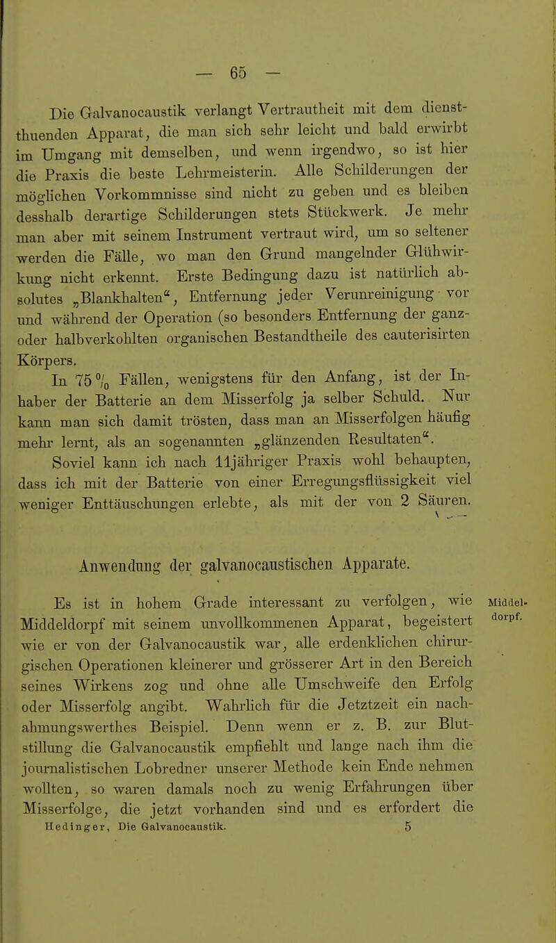 Die Galvanocaustik verlangt Vertrautheit mit dem dienst- thuenden Apparat, die man sich sehr leicht und bald erwirbt im Umgang mit demselben, und wenn irgendwo, so ist hier die Praxis die beste Lehrmeisterin. Alle Schilderungen der mögliehen Vorkommnisse sind nicht zu geben und es bleiben desshalb derartige Schilderungen stets Stückwerk. Je mehi- man aber mit seinem Instrument vertraut wird, um so seltener werden die Fälle, wo man den Grund mangelnder Glühwir- kung nicht erkennt. Erste Bedingung dazu ist natürHch ab- solutes „Blankhalten, Entfernung jeder Verum-einigung• vor und während der Operation (so besonders Entfernung der ganz- oder halbverkohlten organischen Bestandtheile des cauterisirten Körpers. In 75/o Fällen, wenigstens für den Anfang, ist der In- haber der Batterie an dem Misserfolg ja selber Schuld, Nur kann man sich damit trösten, dass man an Misserfolgen häufig mehi' lernt, als an sogenannten „glänzenden Resultaten. Soviel kann ich nach lljähriger Praxis wohl behaupten, dass ich mit der Batterie von einer Erregungsflüssigkeit viel weniger Enttäuschimgen erlebte, als mit der von 2 Säuren. Anwendung der galvanocaustischen Apparate. Es ist in hohem Grade interessant zu verfolgen, wie Middei- Middeldorpf mit seinem imvoUkommenen Apparat, begeistert '^°'p*'- wie er von der Galvanocaustik war, alle erdenklichen chirur- gischen Operationen kleinerer und grösserer Art in den Bereich seines Wirkens zog und ohne alle Umschweife den Erfolg oder ]\Iisserfolg angibt. Wahrhch für die Jetztzeit ein nach- ahmungswerthes Beispiel. Denn wenn er z. B. zur Blut- stillung die Galvanocaustik empfiehlt und lange nach ihm die journalistischen Lobredner unserer Methode kein Ende nehmen wollten, so waren damals noch zu wenig Erfahrungen über Misserfolge, die jetzt vorhanden sind und es erfordert die Hedlnger, Die Galvanocaustik. 5