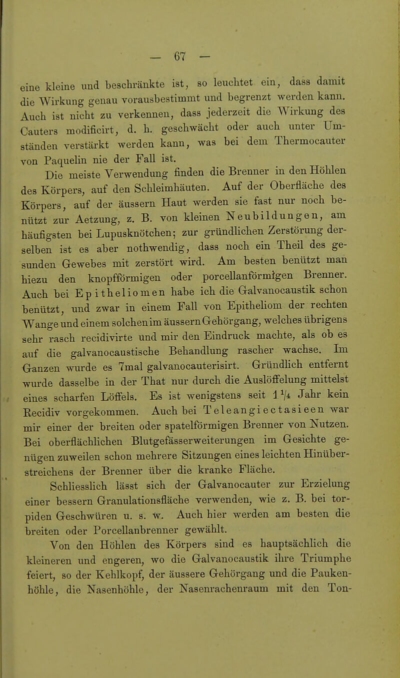 eine kleine und beschränkte ist, so leuchtet ein, dass damit die Wirkung genau vorausbestimmt und begrenzt werden kann. Auch ist nicht zu verkennen, dass jederzeit die Wirkung des Cauters modificirt, d. h. geschwächt oder auch unter Um- ständen verstärkt werden kann, was bei dem Thermocauter von Paquelin nie der Fall ist. Die meiste Verwendung finden die Brenner in den Höhlen des Körpers, auf den Schleimhäuten. Auf der Oberfläche des Körpers, auf der äussern Haut werden sie fast nur noch be- nützt zur Aetzung, z. B. von kleinen Neubildungen, am häufigsten bei Lupusknötchen; zur gründlichen Zerstörung der- selben ist es aber nothwendig, dass noch ein Theil des ge- sunden Gewebes mit zerstört wird. Am besten benützt man hiezu den knopfförmigen oder porcellanförmigen Brenner. Auch bei Epitheliomen habe ich die Galvanocaustik schon benützt, und zwar in einem Fall von Epitheliom der rechten Wange und einem solchen im äussern Gehörgang, welches übrigens sehr rasch recidivirte und mir den Eindruck machte, als ob es auf die galvanocaustische Behandlung rascher wachse. Im Ganzen wurde es 7mal galvanocauterisirt. Gründlich entfernt wurde dasselbe in der That nur durch die Auslöfielung mittelst eines scharfen Löfiels. Es ist wenigstens seit Vji Jahr kein Recidiv vorgekommen. Auch bei Teleangiectasieen war mir einer der breiten oder spateiförmigen Brenner von Nutzen. Bei oberflächlichen Blutgefässerweiterungen im Gesichte ge- nügen zuweilen schon mehrere Sitzungen eines leichten Hinüber- streichens der Brenner über die kranke Fläche. Schliesslich lässt sich der Galvanocauter zur Erzielung einer bessern Granulationsfläche verwenden, wie z. B. bei tor- piden Geschwüren u. s. w. Auch hier werden am besten die breiten oder Porcellanbrenner gewählt. Von den Höhlen des Körpers sind es hauptsächlich die kleineren und engeren, wo die Galvanocaustik ihre Triumphe feiert, so der Kehlkopf, der äussere Gehörgang und die Pauken- höhle, die Nasenhöhle, der Nasenrachenraum mit den Ton-