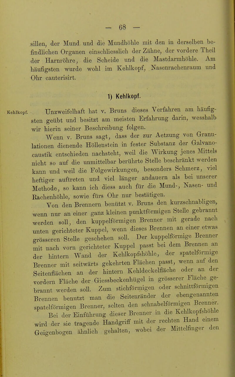 sillen, der Mund und die Mundhöhle mit den in derselben be- findlichen Organen einschliesslich der Zähne, der vordere Theil der Harnröhre, die Scheide und die Mastdarmhöhle. Am häufigsten wurde wohl im Kehlkopf, Nasenrachenraum und Ohr cauterisirt. 1) Kehlkopf. Kehlkopf. Unzweifelhaft hat v. Bruns dieses Verfahren am häufig- sten geübt und besitzt am meisten Erfahrung darin, wesshalb wir hierin seiner Beschreibung folgen. Wenn v. Bruns sagt, dass der zur Aetzung von Granu- lationen dienende Höllenstein in fester Substanz der Galvano- caustik entschieden nachsteht, weil die Wirkung jenes ]\Iittels nicht so auf die unmittelbar berührte Stelle beschränkt werden kann imd weil die Folgewirkvmgen, besonders Schmerz, viel heftiger auftreten und viel länger andauern als bei unserer Methode, so kann ich diess auch für die Mund-, Nasen- und Rachenhöhle, sowie fürs Ohr nur bestätigen. Von den Brennern benützt v. Bruns den km-zschnabligen, wenn nur an einer ganz kleinen punktförmigen Stelle gebrannt werden soll, den kuppeiförmigen Brenner mit gerade nach unten gerichteter Kuppel, wenn dieses Brennen an emer etwas grösseren Stelle geschehen soll. Der kuppeiförmige Bremier mit nach vorn gerichteter Kuppel passt bei dem Brennen an der hintern Wand der Kehlkopfshöhle, der spateiförmige Brenner mit seitwärts gekehrten Flächen passt, wenn auf den Seitenflächen an der hintern Kehldeckelfläche oder an der vordem Fläche der Giessbeckenhügel in grösserer Flache ge- brannt werden soll. Zum stichförmigen oder schnittförmigen Brennen benutzt man die Seitenränder der ebengenannten spateiförmigen Brenner, selten den schnabelförmigen Brenner. Bei der Einführung dieser Brenner in die Kehlkopfshohle wird der sie tragende Handgriff mit der rechten Hand einem Geigenbogen ähnlich gehalten, wobei der Mittelfinger den