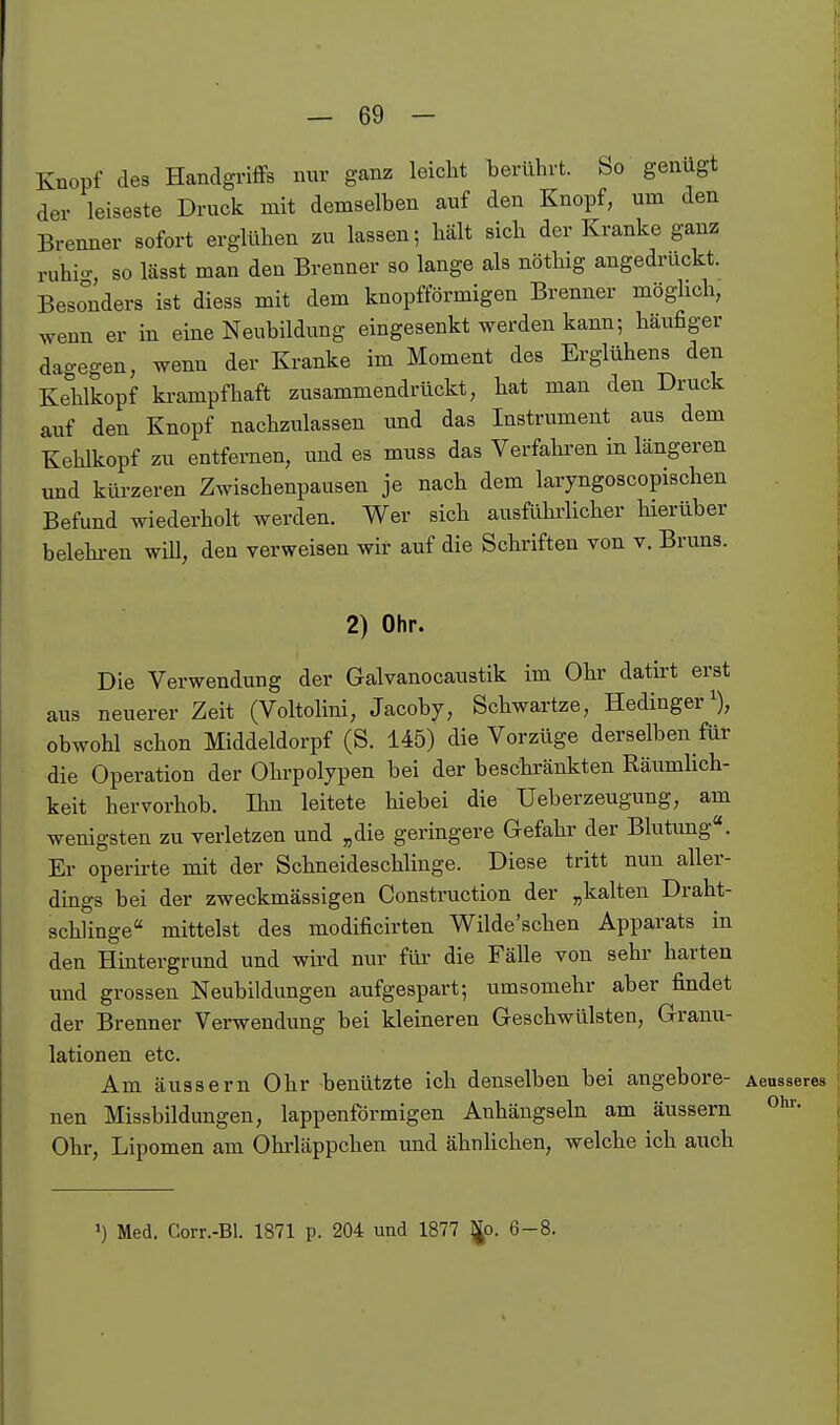 Knopf des Handgriffs nur ganz leicht herührt. So genügt der leiseste Druck mit demselben auf den Knopf, um den Brenner sofort erglühen zu lassen; hält sich der Kranke ganz ruhio- so lässt man den Brenner so lange als nöthig angedrückt. Besonders ist diess mit dem knopfförmigen Brenner möglich, wenn er in eine Neubildung eingesenkt werden kann; häufiger dagegen, wenn der Kranke im Moment des Erglühens den Kehlkopf krampfhaft zusammendrückt, hat man den Druck auf den Knopf nachzulassen und das Instrument aus dem Kehlkopf zu entfernen, und es muss das Verfahi'en in längeren und küi-zeren Zwischenpausen je nach dem laryngoscopischen Befund wiederholt werden. Wer sich ausführlicher hierüber belehi-en will, den verweisen wir auf die Schriften von v. Bruns. 2) Ohr. Die Verwendung der Galvanocaustik im Ohr datirt erst aus neuerer Zeit (Voltolini, Jacoby, Schwartze, Hedinger ^), obwohl schon Middeldorpf (S. 145) die Vorzüge derselben für die Operation der Ohrpolypen bei der beschränkten Räumhch- keit hervorhob. Ihn leitete hiebei die Ueberzeugung, am wenigsten zu verletzen und „die geringere Gefahr der Blutung. Er operirte mit der Schneideschlinge. Diese tritt nun aller- dings bei der zweckmässigen Construction der „kalten Draht- schlinge mittelst des modificirten Wilde'schen Apparats in den Hintergrund und wird nur für die Fälle von sehr harten und grossen Neubildungen aufgespart; umsomehr aber findet der Brenner Verwendung bei kleineren Geschwülsten, Granu- lationen etc. Am äussern Ohr benützte ich denselben bei angebore- Aeusseres nen Missbildungen, lappenförmigen Anhängseln am äussern Ohr, Lipomen am Ohrläppchen und ähnlichen, welche ich auch ') Med. Corr.-Bl. 1871 p. 204 und 1877 ^p. 6-8.