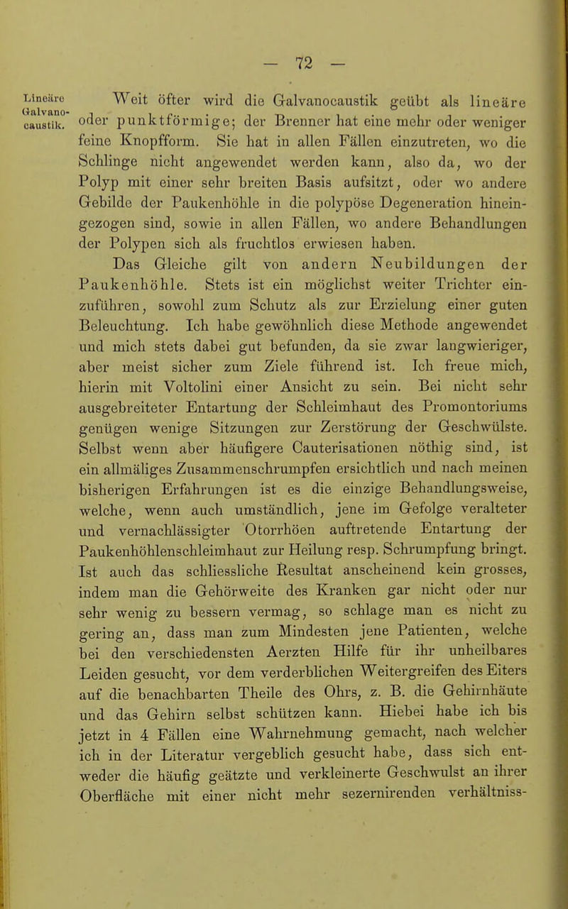 Wnoäro Weit Öfter wird die Galvanocaustik geübt als lineare caustik. punktförmige; der Brenner hat eine mehr oder weniger feine Knopfform. Sie hat in allen Fällen einzutreten, wo die Schlinge nicht angewendet werden kann, also da, wo der Polyp mit einer sehr breiten Basis aufsitzt, oder wo andere Gebilde der Paukenhöhle in die polypöse Degeneration hinein- gezogen sind, sowie in allen Fällen, wo andere Behandlungen der Polypen sich als fruchtlos erwiesen haben. Das Gleiche gilt von andern Neubildungen der Paukenhöhle. Stets ist ein möglichst weiter Trichter ein- zuführen, sowohl zum Schutz als zur Erzielung einer guten Beleuchtung. Ich habe gewöhnlich diese Methode angewendet und mich stets dabei gut befunden, da sie zwar langwieriger, aber meist sicher zum Ziele führend ist. Ich freue mich, hierin mit VoltoHni einer Ansicht zu sein. Bei nicht sehr ausgebreiteter Entartung der Schleimhaut des Promontoriums genügen wenige Sitzungen zur Zerstörung der Geschwülste. Selbst wenn aber häufigere Cauterisationen nöthig sind, ist ein allmäliges Zusammenschrumpfen ersichtlich und nach meinen bisherigen Erfahrungen ist es die einzige Behandlungsweise, welche, wenn auch umständlich, jene im Gefolge veralteter und vernachlässigter Otorrhöen auftretende Entartung der Paukenhöhlenschleimhaut zur Heilung resp. Schrumpfung bringt. Ist auch das schliessliche Resultat anscheinend kein grosses, indem man die Gehörweite des Kranken gar nicht oder nur sehr wenig zu bessern vermag, so schlage man es nicht zu gering an, dass man zum Mindesten jene Patienten, welche bei den verschiedensten Aerzten Hilfe für ihr unheilbares Leiden gesucht, vor dem verderbhchen Weitergreifen des Eiters auf die benachbarten Theile des Ohrs, z. B. die Gehirnhäute und das Gehirn selbst schützen kann. Hiebei habe ich bis jetzt in 4 Fällen eine Wahrnehmung gemacht, nach welcher ich in der Literatur vergebHch gesucht habe, dass sich ent- weder die häufig geätzte und verkleinerte Geschwulst an ihrer Oberfläche mit einer nicht mehr sezernirenden verhältniss-