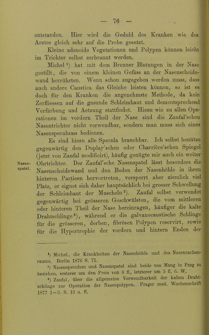 entstanden. Hier wird die Geduld des Kranken wie des Arztes gleicli sehr auf die Probe gesetzt. Kleine adenoide Vegetationen und Polypen können leicht im Trichter selbst zerbrannt werden. Michel ^) hat mit dem Brenner Blutungen in der Nase gestillt, die von einem kleinen Gefäss an der Nasenscheide- wand herrührten. Wenn schon zugegeben werden muss, dass auch andere Caustica das Gleiche leisten können, so ist es doch für den Kranken die angenehmste Methode, da kein Zerfliessen auf die gesunde Schleimhaut und dementsprechend Verfärbung und Aetzung stattfindet. Hiezu wie zu allen Ope- rationen im vordem Theil der Nase sind die Zaufal'schen Nasentrichter nicht verwendbar, sondern man muss sich eines Nasenspeculums bedienen. Es sind hiezu alle Specula brauchbar. Ich selbst benütze gegenwärtig den Duplay'schen oder Charrifere'schen Spiegel (jetzt von Zaufal modificirt), häufig genügte mir auch ein weiter Nasen- Ohrtrichter. Der Zaufal'sche Nasenspatel lässt besonders die Spatel. Nagenscheidewand und den Boden der Nasenhöhle in ihren hinteren Par,tieen hervortreten, versperrt aber ziemlich viel Platz, er eignet sich daher hauptsächlich bei grosser Schwellung der Schleimhaut der Muscheln 2). Zaufal selbst verwendet gegenwärtig bei grösseren Geschwülsten, die vom mittleren oder hinteren Theil der Nase hereinragen, häufiger die kalte Drahtschlinge 3), während er die galvanocaustische Schlinge für die grösseren, derben, fibrösen Polypen reservirt, sowie für die Hypertrophie der vordem und hintern Enden der ') Michel, die Krankheiten der Nasenhöhle und des Nasenrachen- raums. Berlin 1876 S. 71. 2) Nasenspeculum und Nasenspatel sind beide von Mang in Pcag zi beziehen, ersterer um den Preis von 8 fl., letzterer um 5 fl. ö. W. ') Zaufal, über die allgemeine Verwendbarkeit der kalten Draht- schlinge zur Operation der Nasenpolypen. Prager med. Wochenschrift 1877 1-3. S. 13 u. ff.