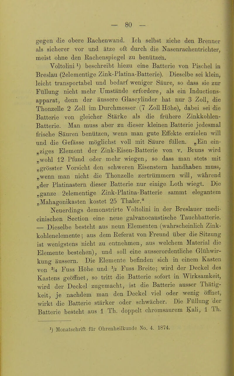 gegen die obere Rachenwand. Ich selbst ziehe den Brenner als sicherer vor und ätze oft durch die Nasenracheutrichter, meist ohne den Rachenspiegel zu benützen. Voltolini ^) beschreibt hiezu eine Batterie von Pischel in Breslau (2elementige Zink-Platina-Batterie). Dieselbe sei klein, leicht transportabel und bedarf weniger Säure, so dass sie zur Füllung nicht mehr Umstände erfordere, als ein Inductions- apparat, denn der äussere Glascjlinder hat nur 3 Zoll, die Thonzelle 2 Zoll im Durchmesser (7 Zoll Höhe), dabei sei die Batterie von gleicher Stärke als die frühere Zinkkohlen- Batterie. Man muss aber zu dieser kleinen Batterie jedesmal frische Säuren benützen, wenn man gute Effekte erzielen will und die Gefässe möglichst voll mit Säure füllen. „Ein ein- „ziges Element der Zink-Eisen-Batterie von v. Bruns wird „wohl 12 Pfund oder mehr wiegen, so dass man stets mit „grösster Vorsicht den schweren Eisenstern handhaben muss, „wenn man nicht die Thonzelle zertrümmern will, während „der Platinastern dieser Batterie nur einige Loth wiegt. Die „ganze 2elementige Zink-Platina-Batterie sammt elegantem „Mahagonikasten kostet 25 Thaler. Neuerdings demonstrirte Voltolini in der Breslaner medi- cinischen Section eine neue galvanocaustische Tauchbatterie. — Dieselbe besteht aus neun Elementen (wahrscheinlich Zink- kohlenelemente ; aus dem Referat von Freund über die Sitzung ist wenigstens nicht zu entnehmen, aus welchem Material die Elemente bestehen), und soll eine ausserordenthche Glühwir- kung äussern. Die Elemente befinden sich in einem Kasten von Fuss Höhe und ^2 Fuss Breite; wird der Deckel des Kastens geöffnet, so tritt die Batterie sofort in Wirksamkeit, wird der Deckel zugemacht, ist die Batterie ausser Thätig- keit, je nachdem man den Deckel viel oder wenig öffnet, wbkt die Batterie stärker oder schwächer. Die Füllung der Batterie besteht aus 1 Th. doppelt chromsaurem Kali, 1 Th. 1) Monatschrift für Ohrenheilkunde No, 4. 1874.