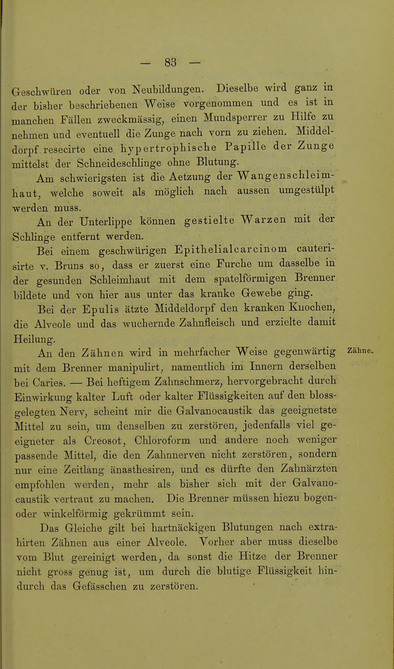 Geschwüren oder von Neubildungen. Dieselbe wird ganz in der bislier beschriebenen Weise vorgenommen und es ist in manchen Fällen zweckmässig, einen Mundsperrer zu Hilfe zu nehmen und eventuell die Zunge nach vorn zu ziehen. Middel- dorpf resecirte eine hypertrophische Papille der Zunge mittelst der Schneideschlinge ohne Blutung. Am schwierigsten ist die Aetzung der Wangenschleim- haut, welche soweit als möglich nach aussen umgestülpt werden muss. An der Unterlippe können gestielte Warzen mit der ■Schlinge entfernt werden. Bei einem geschwürigen Epithelialcarcinom cauteri- sirte V. Bruns so, dass er zuerst eine Furche um dasselbe in der gesunden Schleimhaut mit dem spateiförmigen Brenner bildete und von hier aus unter das kranke Gewebe ging. Bei der Epulis ätzte Middeldorpf den kranken Knochen, die Alveole und das wuchernde Zahnfleisch und erzielte damit Heilung. An den Zähnen wird in mehrfacher Weise gegenwärtig Zähne, mit dem Brenner manipulirt, namentlich im Innern derselben bei Caries. — Bei heftigem Zahnschmerz, hervorgebracht durch Einwirkung kalter Luft oder kalter Flüssigkeiten auf den bloss- gelegten Nerv, scheint mir die Galvanocaustik das geeignetste Mittel zu sein, um denselben zu zerstören, jedenfalls viel ge- eigneter als Creosot, Chloroform und ändere noch weniger passende Mittel, die den Zahnnerven nicht zerstören, sondern nur eine Zeitlang änasthesiren, und es dürfte den Zahnärzten empfohlen werden, mehr als bisher sich mit der Galvano- caustik vertraut zu machen. Die Brenner müssen hiezu bogen- oder winkelförmig geki'ümmt sein. Das Gleiche gilt bei hartnäckigen Blutungen nach extra- hirten Zähnen aus einer Alveole. Vorher aber muss dieselbe vom Blut gereinigt werden, da sonst die Hitze der Brenner nicht gross genug ist, um durch die blutige Flüssigkeit hin- durch das Gefässchen zu zerstören.