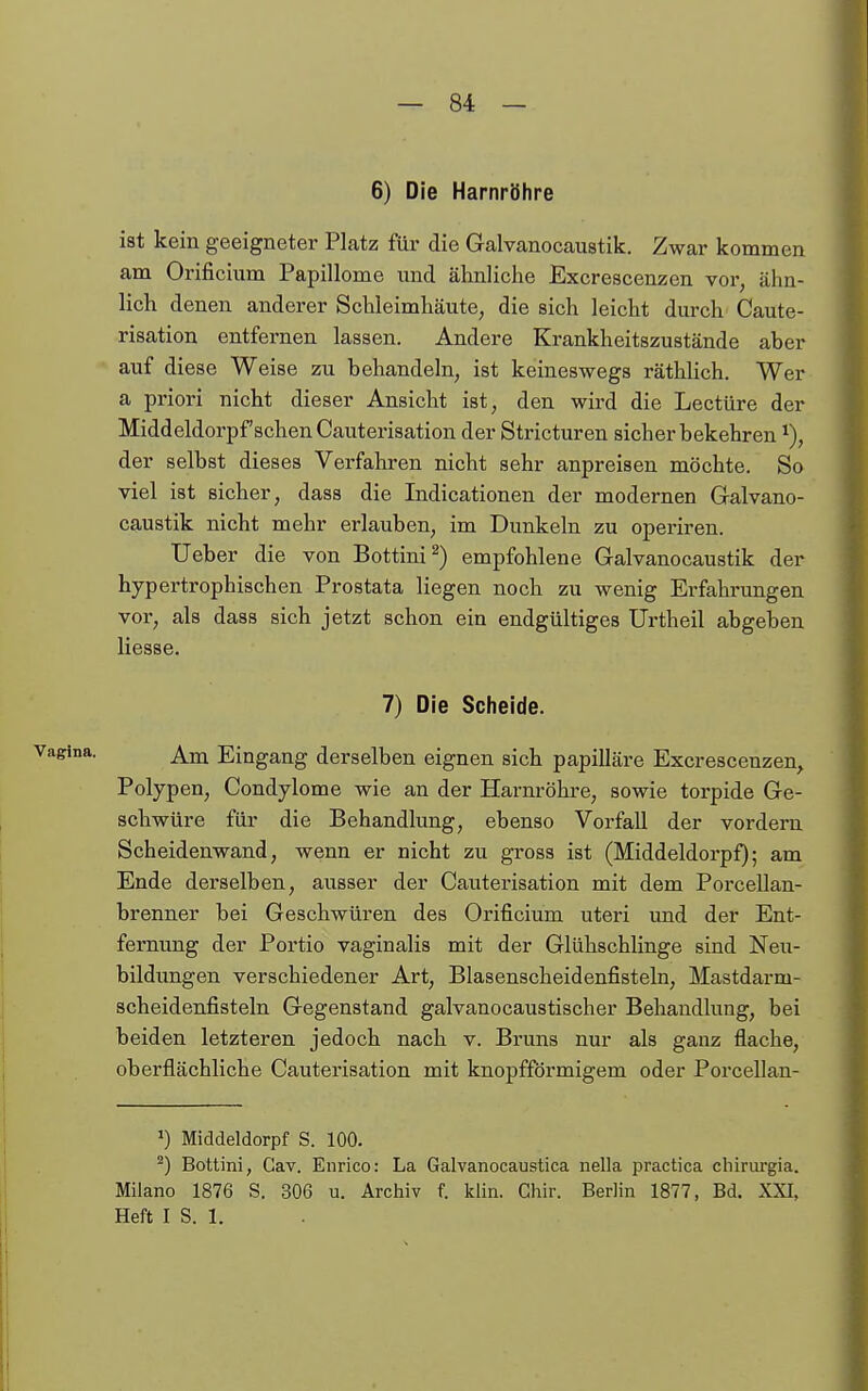 6) Die Harnröhre ist kein geeigneter Platz für die Galvanocaustik. Zwar kommen am Orificium Papillome und ähnliche Excrescenzen vor, ähn- lich denen anderer Schleimhäute, die sich leicht durch Caute- risation entfernen lassen. Andere Krankheitszustände aber auf diese Weise zu behandeln, ist keineswegs räthhch. Wer a priori nicht dieser Ansicht ist, den wird die Leetüre der Middeldorpf sehen Cauterisation der Stricturen sicher bekehren ^), der selbst dieses Verfahren nicht sehr anpreisen möchte. So viel ist sicher, dass die Indicationen der modernen Galvano- caustik nicht mehr erlauben, im Dunkeln zu operiren. Ueber die von Bottini^) empfohlene Galvanocaustik der hypertrophischen Prostata liegen noch zu wenig Erfahrungen vor, als dass sieh jetzt schon ein endgültiges Urtheil abgeben Hesse. 7) Die Sclieide. Am Eingang derselben eignen sich papilläre Excrescenzen^ Polypen, Condylome wie an der Harnröhre, sowie torpide Ge- schwüre für die Behandlung, ebenso Vorfall der vordem Scheidenwand, wenn er nicht zu gross ist (Middeldorpf); am Ende derselben, ausser der Cauterisation mit dem Porcellan- brenner bei Geschwüren des Orificium uteri und der Ent- fernung der Portio vaginalis mit der Glühschlinge sind Neu- bildungen verschiedener Art, Blasenscheidenfisteln, Mastdarm- scheidenfisteln Gegenstand galvanocaustischer Behandlung, bei beiden letzteren jedoch nach v. Bruns nur als ganz flache, oberflächliche Cauterisation mit knopfförmigem oder Porcellan- 1) Middeldorpf S. 100. ^) Bottini, Gav. Enrico: La Galvanocaustica nella practica chirurgia. Miiano 1876 S. 306 u. Archiv f. Iclin. Chir. Berlin 1877, Bd. XXI, Heft I S. 1.