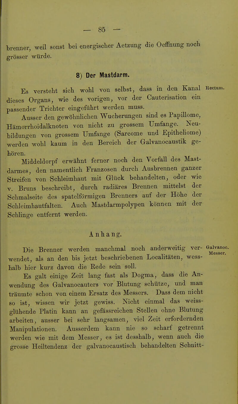 brenner, weil sonst bei energischer Aetzung die OefFnung noch grösser würde. 8) Der Mastdarm. Es versteht sich wohl von selbst, dass in den Kanal Rectum, dieses Organs, wie des vorigen, vor der Cauterisation ein passender Trichter eingeführt werden muss. Ausser den gewölmüchen Wucherungen sind es Papillome, Hämorrhoidalknoten von nicht zu grossem Umfange. Neu- bildungen von grossem Umfange (Sarcome und EpitheUome) werden wohl kaum in den Bereich der Galvanocaustik ge- hören. Middeldorpf erwähnt ferner noch den Vorfall des Mast- darmes, den namentUch Franzosen durch Ausbrennen ganzer Streifen von Schleimhaut mit Glück behandelten, oder wie V. Bruns beschreibt, durch radiäres Brennen mittelst der Schmalseite des spateiförmigen Brenners auf der Höhe der Schleimhautfalten. Auch Mastdarmpolypen können mit der Schlinge entfernt werden. Anhang. Die Brenner werden manchmal noch anderweitig ver- Gaivanoc. Mgssgt» wendet, als an den bis jetzt beschriebenen Localitäten, wess- halb hier kurz davon die Rede sein soll. Es galt einige Zeit lang fast als Dogma, dass die An- wendung des Galvanocauters vor Blutung schütze, und man träumte schon von einem Ersatz des Messers. Dass dem nicht so ist, wissen wir jetzt gewiss. Nicht einmal das weiss- glühende Platin kann an gefässreichen Stellen ohne Blutung arbeiten, ausser bei sehr langsamen, viel Zeit erfordernden Manipulationen. Ausserdem kann nie so scharf getrennt werden wie mit dem Messer, es ist desshalb, wenn auch die grosse Heiltendenz der galvanocaustisch behandelten Schnitt-