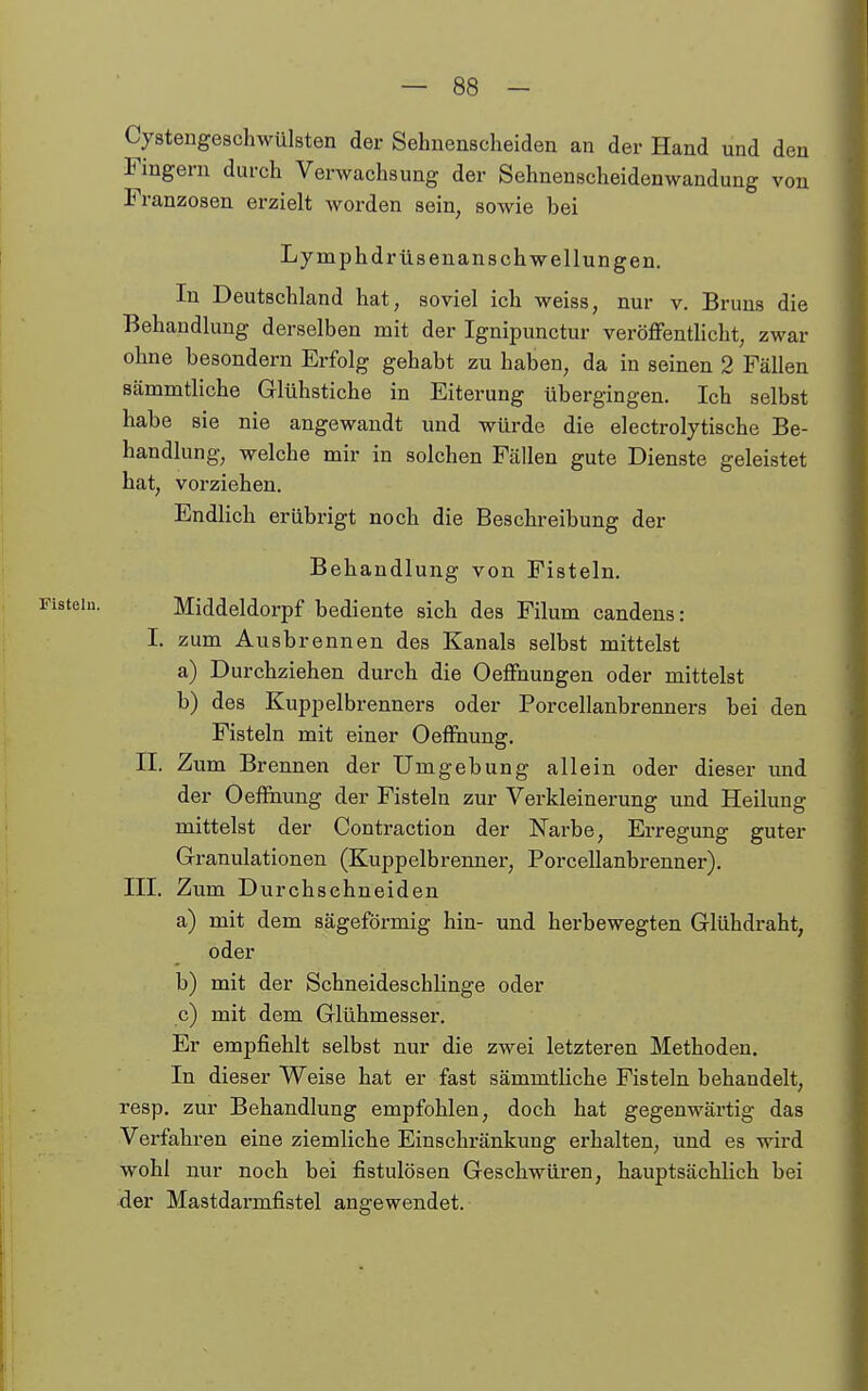 Cystengeschwülsten der Sehuenscheiden an der Hand und den Fingern durch Verwachsung der Sehnenscheidenwandung von Franzosen erzielt worden sein, sowie bei Lymphdrüsenansch wellungen. In Deutschland hat, soviel ich weiss, nur v. Bruns die Behandlung derselben mit der Ignipunctur veröflFentlicht, zwar ohne besondern Erfolg gehabt zu haben, da in seinen 2 Fällen Bämmtliche Glühstiche in Eiterung übergingen. Ich selbst habe sie nie angewandt und würde die electrolytische Be- handlung, welche mir in solchen Fällen gute Dienste geleistet hat, vorziehen. EndHch erübrigt noch die Beschreibung der Behandlung von Fisteln. Fisteln. Middeldorpf bediente sich des Eilum candens: I. zum Ausbrennen des Kanals selbst mittelst a) Durchziehen durch die Oeffnungen oder mittelst b) des Kuppelbrenners oder Porcellanbrenners bei den Fisteln mit einer OefFnung, II. Zum Brennen der Umgebung allein oder dieser und der Oeffhung der Fisteln zur Verkleinerung und Heilung mittelst der Contraction der Narbe, Erregung guter Granulationen (Kuppelbrenner, Porcellanbrenner). III. Zum Durchschneiden a) mit dem sägeförmig hin- und herbewegten Glühdraht, oder b) mit der Schneideschlinge oder c) mit dem Glühmesser. Er empfiehlt selbst nur die zwei letzteren Methoden. In dieser Weise hat er fast sämmtliche Fisteln behandelt, resp. zur Behandlung empfohlen, doch hat gegenwärtig das Verfahren eine ziemliche Einschränkung erhalten, und es wird wohl nur noch bei fistulösen Geschwüren, hauptsächlich bei der Mastdarmfistel angewendet.