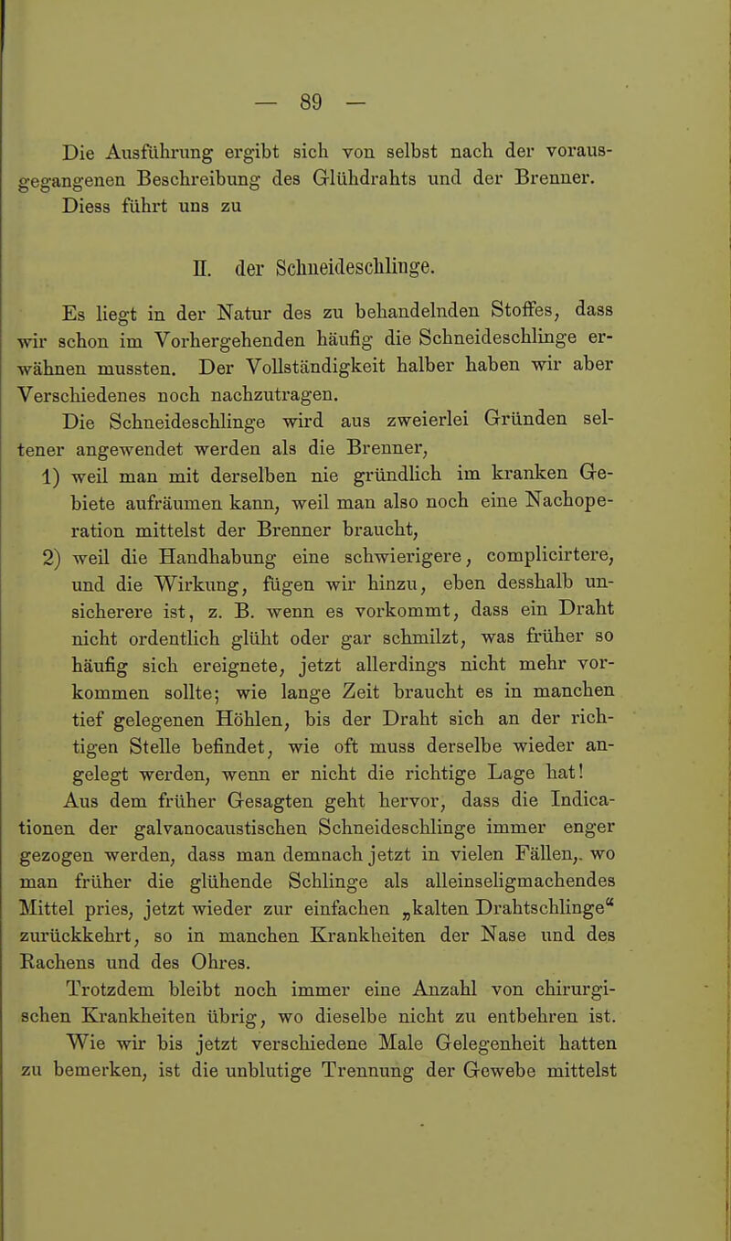 Die Ausführung ergibt sich von selbst nach der voraus- gegangenen Beschreibung des Glühdrahts und der Brenner. Diess führt uns zu n. der Schiieideschlinge. Es liegt in der Natur des zu behandelnden Stoifes, dass -wir schon im Vorhergehenden häufig die Schneideschlinge er- wähnen mussten. Der Vollständigkeit halber haben w aber Verschiedenes noch nachzutragen. Die Schneideschlinge wird aus zweierlei Gründen sel- tener angewendet werden als die Brenner, 1) weil man mit derselben nie gründlich im kranken Ge- biete aufräumen kann, weil man also noch eine Nachope- ration mittelst der Brenner braucht, 2) weil die Handhabung eine schwierigere, complicirtere, und die Wirkung, fügen wir hinzu, eben desshalb un- sicherere ist, z. B. wenn es vorkommt, dass ein Draht nicht ordentlich glüht oder gar schmilzt, was früher so häufig sich ereignete, jetzt allerdings nicht mehr vor- kommen sollte; wie lange Zeit braucht es in manchen tief gelegenen Höhlen, bis der Draht sich an der rich- tigen Stelle befindet, wie oft muss derselbe wieder an- gelegt werden, wenn er nicht die richtige Lage hat! Aus dem früher Gesagten geht hervor, dass die Indica- tionen der galvanocaustischen Schneideschlinge immer enger gezogen werden, dass man demnach jetzt in vielen Fällen,, wo man früher die glühende Schlinge als alleinseligmachendes Mittel pries, jetzt wieder zur einfachen „kalten Drahtschlinge zurückkehrt, so in manchen Krankheiten der Nase und des Rachens und des Ohres. Trotzdem bleibt noch immer eine Anzahl von chirurgi- schen Krankheiten übrig, wo dieselbe nicht zu entbehren ist. Wie wir bis jetzt verschiedene Male Gelegenheit hatten zu bemerken, ist die unblutige Trennung der Gewebe mittelst