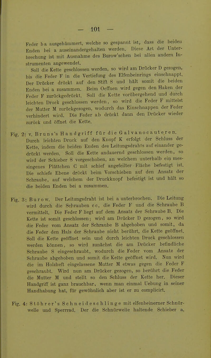 Feder ba ausgehfimmert, welche so gespannt ist, dass die beiden Enden bei a auseinandergehalten werden. Diese Art der Unter- brechung ist mit Ausnahme des Bui-ow'schen bei allen andern In- strumenten angewendet. Soll die Kette geschlossen werden, so wird am Drücker D gezogen, bis die Feder F in die Vertiefung des Elfenbeinrings einschnappt. Der Drücker drückt auf den Stift S und hält somit die beiden Enden bei a zusammen. Beim Oeffnen wird gegen den Haken der Feder F zurückgedrückt. Soll die Kette vorübergehend und durch leichten Druck geschlossen werden, so wird die Feder F mittelst der Mutter M zurückgezogen, wodurch das Einschnappen der Feder verhindert wird. Die Feder ab drückt dann den Drücker wieder zurück und öffnet die Kette. Fig. 2: V. Bruns's Handgriff für die G a 1 v a no c a ut e r e n. Durch leichten Druck auf den Knopf K erfolgt der Schluss der Kette, indem die beiden Enden des Leitungsdrahts auf einander ge- drückt werden. Soll die Kette andauernd geschlossen werden, so wird der Schieber S vorgeschoben, an welchem unterhalb ein mes- singenes Plättchen C mit schief angefeilter • Fläche befestigt ist. Die schiefe Ebene drückt beim Vorschieben auf den Ansatz der Schraube, auf welchem der Druckknopf befestigt ist und hält so die beiden Enden bei a zusammen. Fig. 3: B u r o w. Der Leitungsdraht ist bei a unterbrochen. Die Leitung wird durch die Schrauben cc, die Feder F und die Schraube B vermittelt. Die Feder F hegt auf dem Ansatz der Schraube B. Die Kette ist somit geschlossen; wird am Drücker D gezogen, so wird die Feder vom Ansatz der Schraube B abgehoben und somit, da die Feder den Hals der Schraube nicht berührt, die Kette geöffnet. Soll die Kette geöffnet sein und durch leichten Druck geschlossen werden können, so wird zunächst die am Drücker befindliche Schraube S eingeschraubt, wodurch die Feder vom Ansatz der Schraube abgehoben und somit die Kette geöffnet wird. Nun wird die im Holzheft eingelassene Mutter M etwas gegen die Feder F geschraubt. Wird nun am Drücker gezogen, so berührt die Feder die Mutter M und stellt so den Schluss der Kette her. Dieser Handgriff ist ganz brauchbar, wenn man einmal Uebung in seiner Handhabung hat, für gewöhnlich aber ist er zu complicirt. Fig. 4: Stöhrer's Schneideschlinge mit elfenbeinerner Schnür- welle und Sperrrad. Der die Schnürwelle haltende Schieber a,