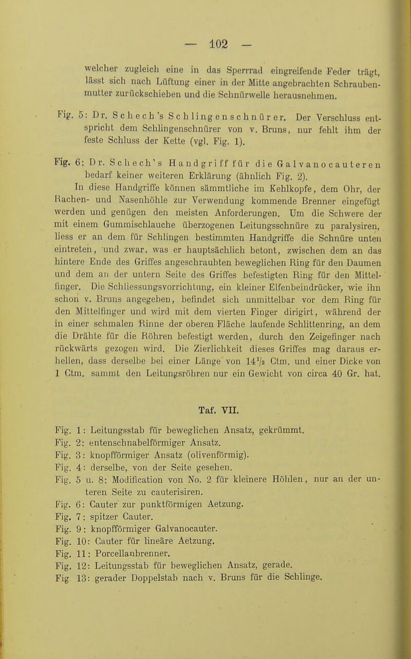 welcher zugleich eine in das Sperrrad eingreifende Feder trägt, lässt sich nach Lüftung einer in der Mitte angebrachten Schrauben- mutter zurückschieben und die Schnürwelle herausnehmen. Fig. 5: Dr. Schech's S c h ling e n s c h n ü r er. Der Verschluss ent- spricht dem Schlingenschnürer von v. Bruns, nur fehlt ihm der feste Schluss der Kette (vgl. Fig. 1). Fig. 6: Dr. Schech's Handgriff für dieGalvanocauteren bedarf keiner weiteren Erklärung (ähnlich Fig. 2). In diese Handgriffe können sämmtliche im Kehlkopfe, dem Ohr, der Rachen- und Nasenhöhle zur Verwendung kommende Brenner eingefügt werden und genügen den meisten Anforderungen. Um die Schwere der mit einem Gummischlauche überzogenen Leitungsschnüre zu paralysiren, Hess er an dem für Schlingen bestimmten Handgriffe die Schnüre unten eintreten, und zwar, was er hauptsächlich betont, zwischen dem au das hintere Ende des Griffes angeschraubten bewegUchen Ring für den Daumen und dem an der untern Seite des Griffes befestigten Ring für den Mittel- finger. Die Schliessungsvorrichtung, ein kleiner Elfenbeindrücker, wie ihn schon v. Bruns angegeben, befindet sich unmittelbar vor dem Ring für den Mittelfinger und wird mit dem vierten Finger dirigirt, während der in einer schmalen Rinne der oberen Fläche laufende Schlitten ring, an dem die Drähte für die Röhren befestigt werden, durch den Zeigefinger nach rückwärts gezogen wird. Die Zierlichkeit dieses Griffes mag daraus er- hellen, dass derselbe bei einer Länge von 14*/« Gtm. und einer Dicke von 1 Gtm. sammt den Leitungsröhren nur ein Gewicht von circa 40 Gr. hat. Taf. VII. Fig. 1: Leitungsstab für beweglichen Ansatz, gekrümmt. Fig. 2: entenschnabelförmiger Ansatz. Fig. 3: knopfförmiger Ansatz (olivenförmig). Fig. 4: derselbe, von der Seite gesehen. Fig. 5 u. 8: Modification von No. 2 für kleinere Höhlen, nur an der un- teren Seite zu cauterisiren. Fig. 6: Cauter zur punktförmigen Aetzung. Fig. 7: spitzer Cauter. Fig. 9: knopfförmiger Galvanocauter. Fig. 10: Cauter für lineäre Aetzung. Fig. 11: Porcellanbrenner. Fig. 12: Leitungsstab für beweghchen Ansatz, gerade. Fig 13: gerader Doppelstab nach v. Bruns für die Schlinge.