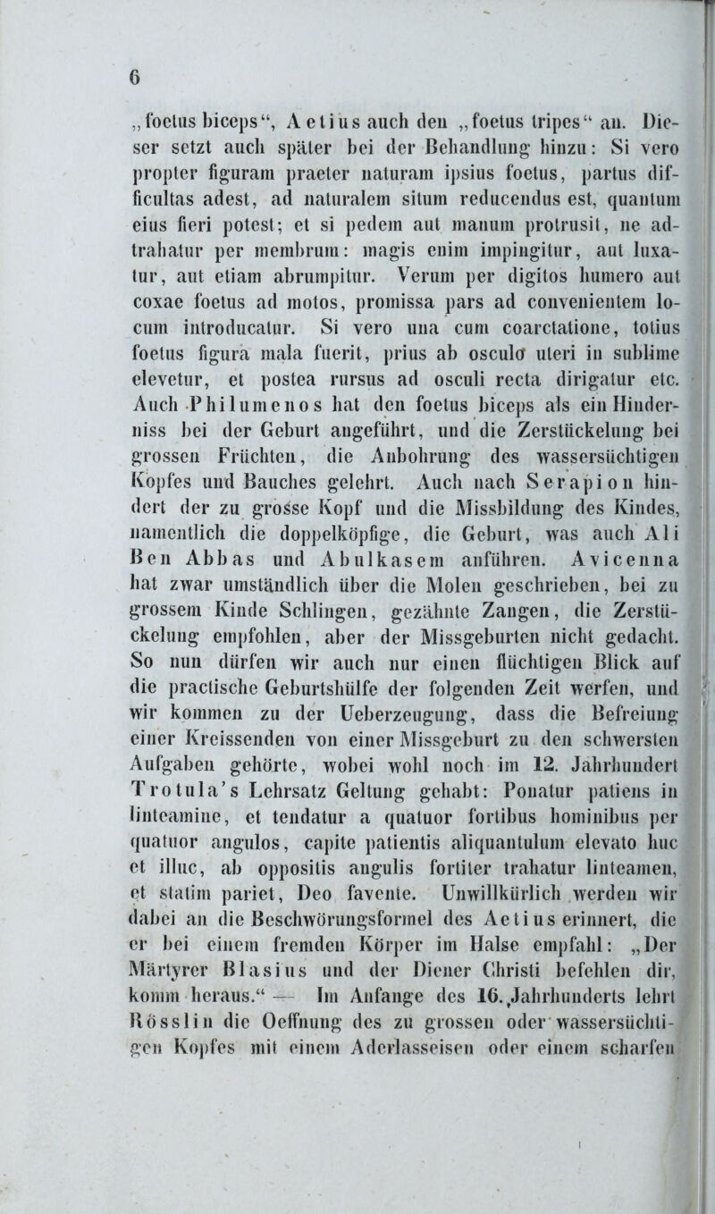 „ foetus biceps A e t i u s auch den „ foetus tripes “ an. Die- ser setzt auch später bei der Behandlung hinzu: Si vero propter figuram praeter naturam ipsius foetus, partus dif- ficultas adest, ad naturalem situm reducendus est, quantum eius fieri potest; et si pedem aut manum prolrusit, ne ad- trahatur per membrum: magis enim impingitur, aut luxa- tur, aut etiam abrumpitur. Verum per digitos humero aut coxae foetus ad motos, promissa pars ad convenientem lo- cum introducatur. Si vero una cum coarctatione, totius foetus figura mala fuerit, prius ab osculcr Uteri in sublime elevetur, et postea rursus ad osculi recta dirigatur etc. Auch Philumeno s hat den foetus biceps als ein Hinder- niss bei der Geburt angeführt, und die Zerstückelung bei grossen Früchten, die Anbohrung des wassersüchtigen Kopfes und Bauches gelehrt. Auch nach Serapion hin- dert der zu grosse Kopf und die Missbildung des Kindes, namentlich die doppelköpfige, die Geburt, was auch Ali Ben Abb as und A b u 1 kas em anführen. Avi cenna hat zwar umständlich über die Molen geschrieben, bei zu grossem Kinde Schlingen, gezähnte Zangen, die Zerstü- ckelung empfohlen, aber der Missgeburten nicht gedacht. So nun dürfen wir auch nur einen flüchtigen Blick auf die praclische Geburtshülfe der folgenden Zeit werfen, und wir kommen zu der Ueberzeugung, dass die Befreiung einer Kreissenden von einer Missgeburt zu den schwersten Aufgaben gehörte, wobei wohl noch im 12. Jahrhundert Trotula’s Lehrsatz Geltung gehabt: Ponatur patiens in linteamine, et tendatur a quatuor fortibus hominibus per quatuor angulos, capite patientis aliquantulum elevato huc et illuc, ab oppositis angulis fortiter trahatur linteamen, et statim pariet, Deo favente. Unwillkürlich werden wir dabei an die Beschwörungsformel des Aetius erinnert, die er bei einem fremden Körper im Halse empfahl: „Der Märtyrer Blasius und der Diener Christi befehlen dir, komm heraus.“— Im Anfänge des 16. .Jahrhunderts lehrt Rösslin die Oeflhung des zu grossen oder wassersüchti- gen Kopfes mit einem Aderlasseisen oder einem scharfen