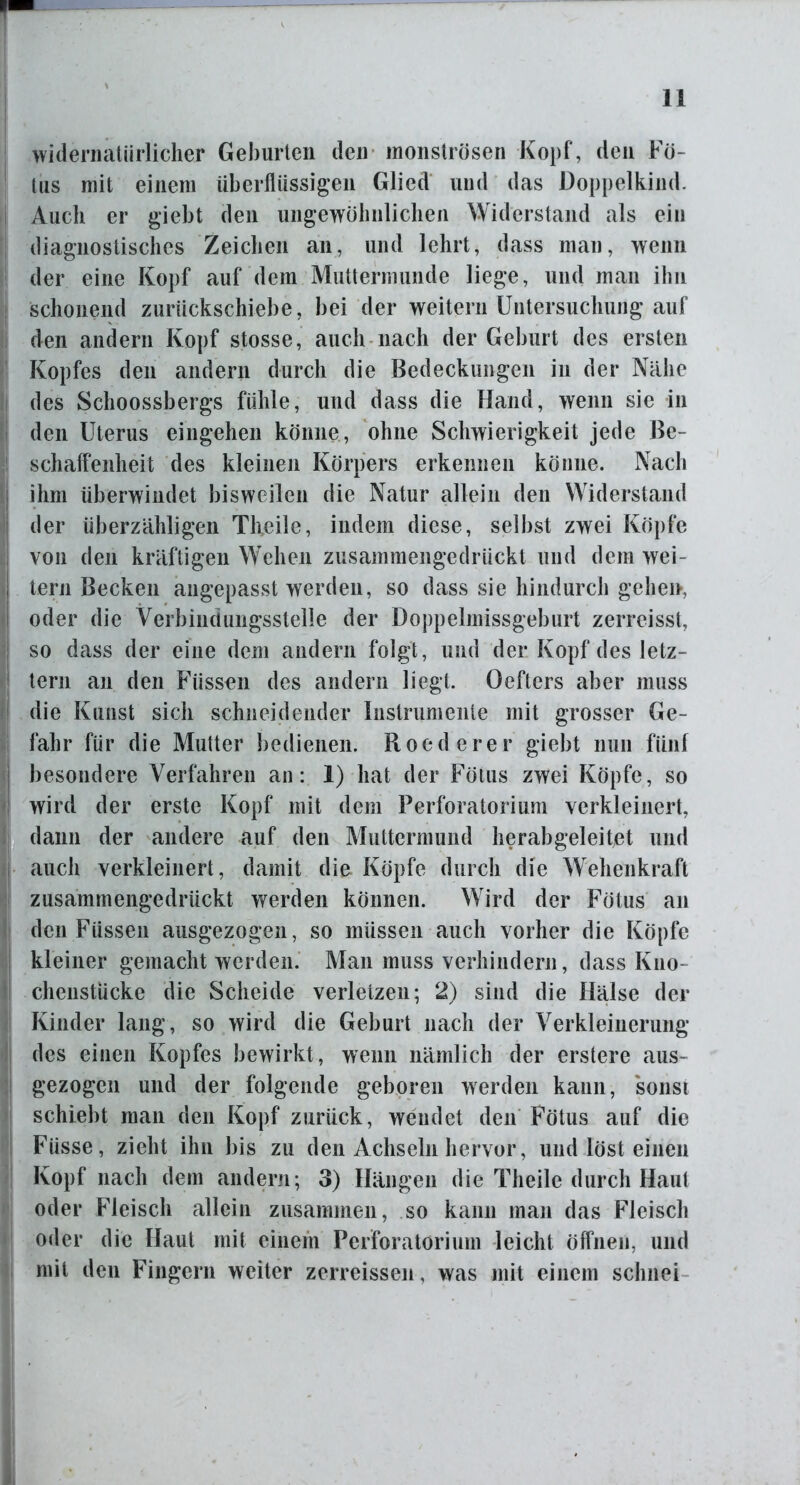 widernatürlicher Geburten den monströsen Kopf, den Fö- tus mit einem überflüssigen Glied und das Doppelkind. Auch er giebt den ungewöhnlichen Widerstand als ein diagnostisches Zeichen an, und lehrt, dass man, wenn der eine Kopf auf dem Muttermunde liege, und man ihn schonend zurückschiebe, bei der weitern Untersuchung auf den andern Kopf stosse, auch nach der Geburt des ersten Kopfes den andern durch die Bedeckungen in der Nähe des Schoossbergs fühle, und dass die Hand, wenn sie in den Uterus ein gehen könne, ohne Schwierigkeit jede Be- schaffenheit des kleinen Körpers erkennen könne. Nach ihm überwindet bisweilen die Natur allein den Widerstand der überzähligen Tffeile, indem diese, selbst zwei Köpfe von den kräftigen Wehen zusammengedrückt und dem wei- tern Becken angepasst werden, so dass sie hindurch gehen, oder die Verbindungsstelle der Doppelmissgeburt zerreisst, so dass der eine dem andern folgt, und der Kopf des letz- tem an den Füssen des andern liegt. Oefters aber muss die Kunst sich schneidender Instrumente mit grosser Ge- fahr für die Mutter bedienen. Roederer giebt nun fünf besondere Verfahren an: 1) hat der Fötus zwei Köpfe, so wird der erste Kopf mit dem Perforatori um verkleinert, dann der andere auf den Muttermund herabgeleitet und auch verkleinert, damit die Köpfe durch die Wehenkraft zusammengedrückt werden können. Wird der Fötus an den Füssen ausgezogen, so müssen auch vorher die Köpfe kleiner gemacht werden. Man muss verhindern, dass Kno- cheustücke die Scheide verletzen; 2) sind die Hälse der Kinder lang, so wird die Geburt nach der Verkleinerung des einen Kopfes bewirkt, wenn nämlich der erstere aus- gezogen und der folgende geboren werden kann, sonst schiebt man den Kopf zurück, wendet den Fötus auf die Füsse, zieht ihn bis zu den Achseln hervor, und löst einen Kopf nach dem andern; 3) Hängen die Theile durch Haut oder Fleisch allein zusammen, so kann man das Fleisch oder die Haut mit einem Perforatorium leicht öffnen, und mit den Fingern weiter zerreissen, was mit einem schnei
