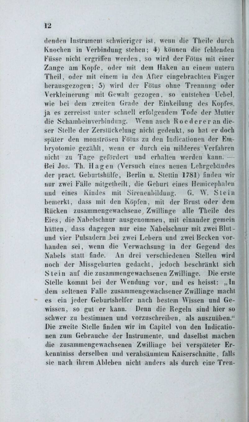 deutle» Instrument schwieriger ist, wenn die Theile durch Knochen in Verbindung stehen; 4) können die fehlenden Fiisse nicht ergriffen werden, so wird der Fötus mit einer Zange am Kopfe, oder mit dem Haken an einem untern Theil, oder mit einem in den After eingebrachten Finger herausgezogen; 5) wird der Fötus ohne Trennung oder Verkleinerung mit Gewalt gezogen, so entstehen Uebel, wie bei dem zweiten Grade der Einkeilung des Kopfes, ja es zerreisst unter schnell erfolgendem Tode der Mutter die Schambeinverbindung. Wenn auch Roederer an die- ser Stelle der Zerstückelung nicht gedenkt, so hat er doch später den monströsen Fötus zu den Indicationen der Em.- bryotomie gezählt, wenn er durch ein milderes Verfahren nicht zu Tage gefördert und erhalten werden kann. Rei Jos. Th. Hagen (Versuch eines neuen Lehrgebäudes der pract. Geburtshülfe, Berlin u. Stettin 1781) finden wir nur zwei Fälle mitgetheilt, die Geburt eines Hemicephalen und eines Kindes mit Sirenenbildung. G. W. Stein bemerkt, dass mit den Köpfen, mit der Brust oder dem Rücken zusammengewachsene Zwillinge alle Theile des Eies, die Nabelschnur ausgenommen, mit einander gemein hätten, dass dagegen nur eine Nabelschnur mit zwei Blut - und vier Pulsadern T>ei zwei Lebern und zwei Becken vor- handen sei, wenn die Verwachsung in der Gegend des Nabels statt finde. An drei verschiedenen Stellen wird noch der Missgeburten gedacht, jedoch beschränkt sich Stein auf die zusammengewachsenen Zwillinge. Die erste Stelle kommt bei der Wendung vor, und es heisst: „In dem seltenen Falle zusammengewachsener Zwillinge macht es ein jeder Geburtshelfer nach bestem Wissen und Ge- wissen, so gut er kann. Denn die Regeln sind hier so schwer zu bestimmen und vorzuschreibeu, als auszuüben.“ Die zweite Stelle finden wir im Gapitel von den Indicatio- nen zum Gebrauche der Instrumente, und daselbst machen die zusammengewachsenen Zwillinge bei verspäteter Er- kenntuiss derselben und verabsäumtem Kaiserschnitte, falls sie nach ihrem Ableben nicht anders als durch eine Treu-