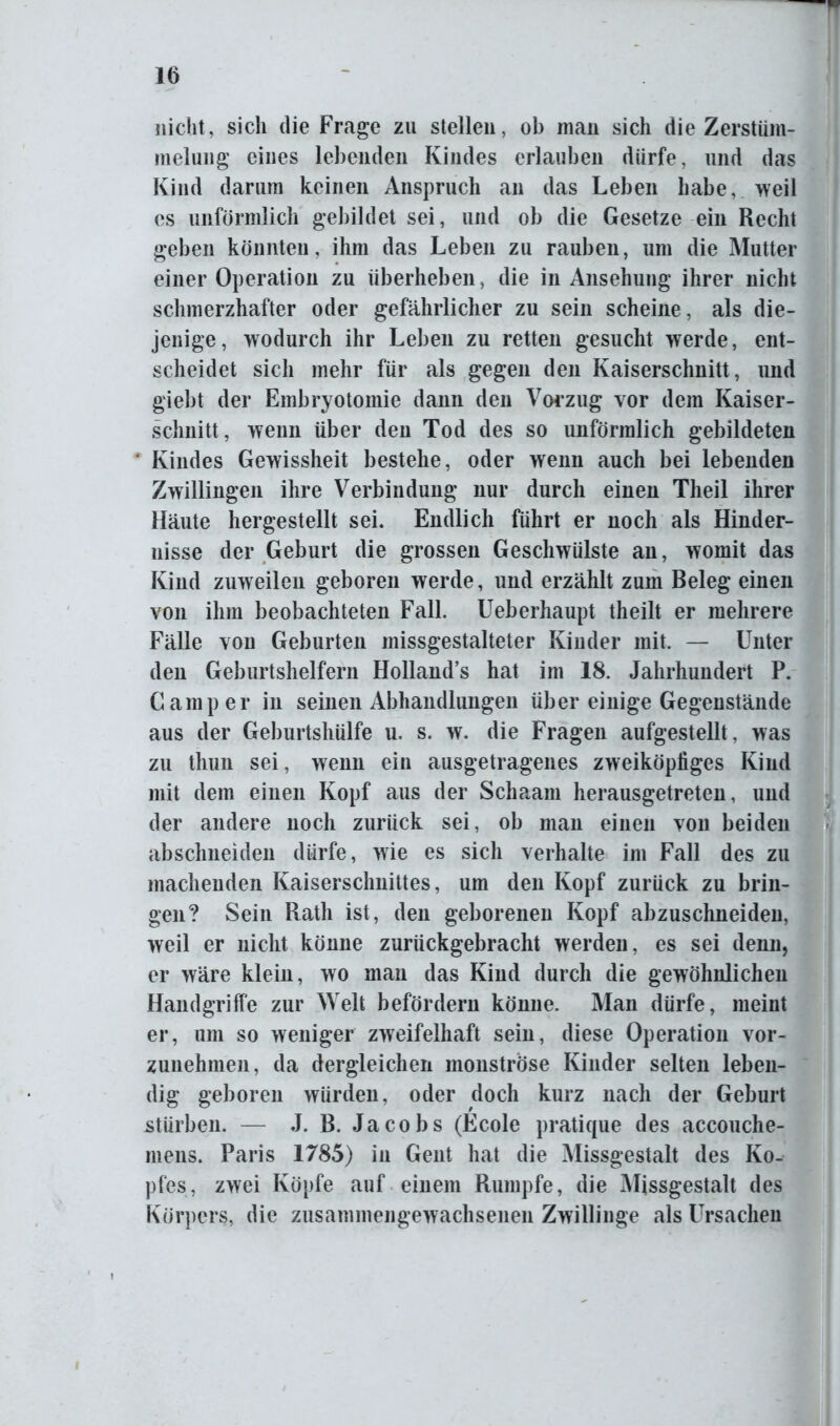 nicht, sich die Frage zu stellen, ob man sich die Zerstiim- melung eines lebenden Kindes erlauben dürfe, und das Kind darum keinen Anspruch an das Leben habe, weil cs unförmlich gebildet sei, und ob die Gesetze ein Recht geben könnten, ihm das Leben zu rauben, um die Mutter einer Operation zu überheben, die in Ansehung ihrer nicht schmerzhafter oder gefährlicher zu sein scheine, als die- jenige, wodurch ihr Leben zu retten gesucht werde, ent- scheidet sich mehr für als gegen den Kaiserschnitt, und giebt der Embryotomie dann den Vorzug vor dem Kaiser- schnitt, wenn über den Tod des so unförmlich gebildeten 4 Kindes Gewissheit bestehe, oder wenn auch bei lebenden Zwillingen ihre Verbindung nur durch einen Theil ihrer Häute hergestellt sei. Endlich führt er noch als Hinder- nisse der Geburt die grossen Geschwülste an, womit das Kind zuweilen geboren werde, und erzählt zum Beleg einen von ihm beobachteten Fall. Ueberhaupt theilt er mehrere Fälle von Geburten missgestalteter Kinder mit. — Unter den Geburtshelfern Holland’s hat im 18. Jahrhundert P. Camper in seinen Abhandlungen über einige Gegenstände aus der Geburtshülfe u. s. w. die Fragen aufgestellt, was zu thun sei, wenn ein ausgetragenes zweiköpfiges Kind mit dem einen Kopf aus der Schaam herausgetreten, und der andere noch zurück sei, ob man einen von beiden abschneiden dürfe, wie es sich verhalte im Fall des zu machenden Kaiserschnittes, um den Kopf zurück zu brin- gen? Sein Rath ist, den geborenen Kopf abzuschneiden, weil er nicht könne zurückgebracht werden, es sei denn, er wäre klein, wo man das Kind durch die gewöhnlichen Handgriffe zur Welt befördern könne. Man dürfe, meint er, um so weniger zweifelhaft sein, diese Operation vor- zunehmen, da dergleichen monströse Kinder selten leben- dig geboren würden, oder doch kurz nach der Geburt stürben. — J. B. Jacobs (Ecole pratique des accouche- mens. Paris 1785) in Gent hat die Missgestalt des Ko- pfes, zwei Köpfe auf einem Rumpfe, die Missgestalt des Körpers, die zusammengewachsenen Zwillinge als Ursachen