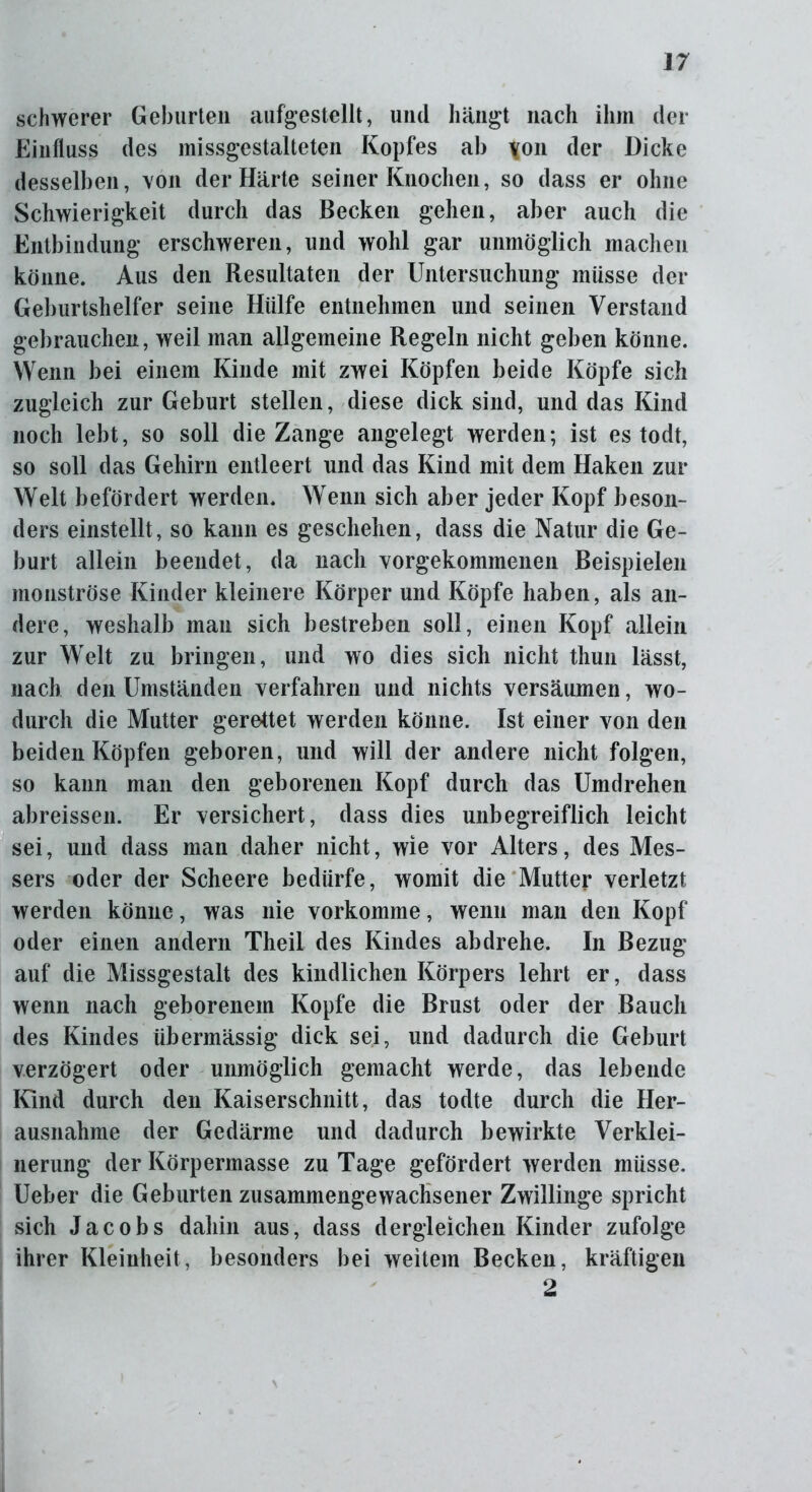 schwerer Geburten aufgestellt, und hängt nach ihm der Einfluss des missgestalteten Kopfes ab \on der Dicke desselben, von der Härte seiner Knochen, so dass er ohne Schwierigkeit durch das Becken gehen, aber auch die Entbindung erschweren, und wohl gar unmöglich machen könne. Aus den Resultaten der Untersuchung müsse der Geburtshelfer seine Hülfe entnehmen und seinen Verstand gebrauchen, weil man allgemeine Regeln nicht geben könne. Wenn bei einem Kinde mit zwei Köpfen beide Köpfe sich zugleich zur Geburt stellen, diese dick sind, und das Kind noch lebt, so soll die Zange angelegt werden; ist es todt, so soll das Gehirn entleert und das Kind mit dem Haken zur Welt befördert werden. Wenn sich aber jeder Kopf beson- ders einstellt, so kann es geschehen, dass die Natur die Ge- burt allein beendet, da nach vorgekommenen Beispielen monströse Kinder kleinere Körper und Köpfe haben, als an- dere, weshalb man sich bestreben soll, einen Kopf allein zur Welt zu bringen, und wo dies sich nicht thun lässt, nach den Umständen verfahren und nichts versäumen, wo- durch die Mutter gerettet werden könne. Ist einer von den beiden Köpfen geboren, und will der andere nicht folgen, so kann man den geborenen Kopf durch das Umdrehen abreissen. Er versichert, dass dies unbegreiflich leicht sei, und dass man daher nicht, wie vor Alters, des Mes- sers oder der Scheere bedürfe, womit die Mutter verletzt werden könne, was nie vorkomme, wenn man den Kopf oder einen andern Theil des Kindes ab drehe. In Bezug auf die Missgestalt des kindlichen Körpers lehrt er, dass wenn nach geborenem Kopfe die Brust oder der Bauch des Kindes übermässig dick sei, und dadurch die Geburt verzögert oder unmöglich gemacht werde, das lebende Kind durch den Kaiserschnitt, das todte durch die Her- ausnahme der Gedärme und dadurch bewirkte Verklei- nerung der Körpermasse zu Tage gefördert werden müsse. Ueber die Geburten zusammengewachsener Zwillinge spricht sich Jacobs dahin aus, dass dergleichen Kinder zufolge ihrer Kleinheit, besonders bei weitem Becken, kräftigen 2