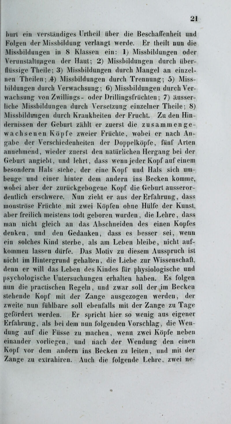 hurt ein verständiges Urtheil über die Beschaffenheit und Folgen der Missbildung verlangt werde. Er theilt nun die Missbildungen in 8 Klassen ein: 1) Missbildungen oder Verunstaltungen der Haut; 2) Missbildungen durch über- flüssige Theile; 3) Missbildungen durch Mangel an einzel- nen Theilen; .4) Missbildungen durch Trennung; 5) Miss- bildungen durch Verwachsung; 6) Missbildungen durch Ver- wachsung von Zwillings- oder Drillingsfrüchten; 7) äusser- liche Missbildungen durch Versetzung einzelner Theile; 8) Missbildungen durch Krankheiten der Frucht. Zu den Hin- dernissen der Geburt zählt er zuerst die zusammen ge- wachsenen Köpfe zweier Früchte, wobei er nach An- gabe der Verschiedenheiten der Doppelköpfe, fünf Arten annehmend, wieder zuerst den natürlichen Hergang bei der Geburt angiebt, und lehrt, dass wenn jeder Kopf auf einem besondern Hals stehe, der eine Kopf und Hals sich um- beuge und einer hinter dein andern ins Becken komme, wobei aber der zurückgebogene Kopf die Geburt ausseror- dentlich erschwere. Nun zieht er aus der Erfahrung, dass monströse Früchte mit zwei Köpfen ohne Hülfe der Kunst, aber freilich meistens todt geboren wurden, die Lehre, dass man nicht gleich an das Abschneiden des einen Kopfes denken, und den Gedanken, dass es besser sei, wenn ein solches Kind sterbe, als am Leben bleibe, nicht auf- kommen lassen dürfe. Das Motiv zu diesem Ausspruch ist nicht im Hintergrund gehalten, die Liebe zur Wissenschaft, denn er will das Leben des Kindes für physiologische und psychologische Untersuchungen erhalten haben. Es folgen nun die practischen Regeln, und zwar soll der im Becken stehende Kopf mit der Zange ausgezogen werden, der zweite nun fühlbare soll ebenfalls mit der Zange zu Tage gefördert werden. Er spricht hier so wenig aus eigener Erfahrung, als bei dem nun folgenden Vorschlag, die Wen- dung auf die Fiisse zu machen, wenn zwei Köpfe neben einander vorliegen, und nach der Wendung den einen Kopf vor dem andern ins Becken zu leiten , und mit der Zange zu extrahiren. Auch die folgende Lehre, zwei ne