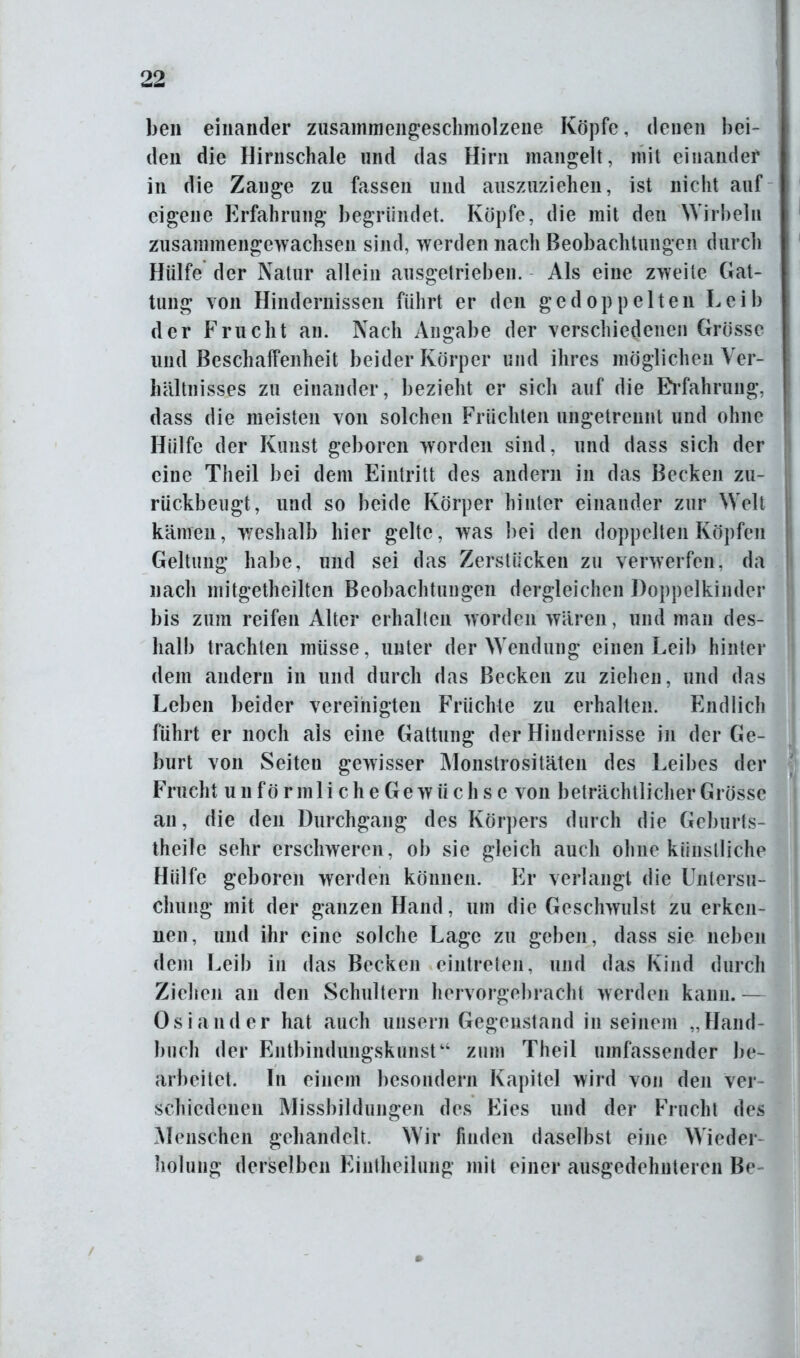 ben einander zusammengeschmolzene Köpfe, denen bei- den die Hirnschale und das Hirn mangelt, mit einander in die Zange zu fassen und auszuziehen, ist nicht auf eigene Erfahrung begründet. Köpfe, die mit den Wirbeln zusammengewachsen sind, werden nach Beobachtungen durch Hülfe der Natur allein ausgetrieben. Als eine zweite Gat- tung von Hindernissen führt er den gedoppelten Leib der Frucht an. Nach Angabe der verschiedenen Grösse und Beschaffenheit beider Körper und ihres möglichen Ver- hältnisses zu einander, bezieht er sich auf die Erfahrung, dass die meisten von solchen Früchten ungetrennt und ohne Hülfe der Kunst geboren worden sind, und dass sich der eine Theil bei dem Eintritt des andern in das Becken zu- rückbeugt, und so beide Körper hinter einander zur Welt kämen, weshalb hier gelte, was bei den doppelten Köpfen Geltung habe, und sei das Zerstücken zu verwerfen, da nach mitgetheilten Beobachtungen dergleichen Doppelkinder bis zum reifen Alter erhalten worden wären, und man des- halb trachten müsse, unter der Wendung einen Leib hinter dem andern in und durch das Becken zu ziehen, und das Leben beider vereinigten Früchte zu erhalten. Endlich führt er noch ais eine Gattung der Hindernisse in der Ge- burt von Seiten gewisser Monstrositäten des Leibes der Frucht unförmli che Gewächse von beträchtlicher Grösse an, die den Durchgang des Körpers durch die Geburts- theile sehr erschweren, ob sie gleich auch ohne künstliche Hülfe geboren werden können. Er verlangt die Untersu- chung mit der ganzen Hand, um die Geschwulst zu erken- nen, und ihr eine solche Lage zu geben, dass sie neben dem Leib in das Becken eintreten, und das Kind durch Ziehen an den Schultern hervorgebracht werden kann.— Os i and er hat auch unsern Gegenstand in seinem „Hand- buch der Entbindungskunst“ zum Theil umfassender be- arbeitet. In einem besondern Kapitel wird von den ver- schiedenen Missbildungen des Eies und der Frucht des Menschen gehandelt. Wir finden daselbst eine Wieder- holung derselben Eintheilung mit einer ausgedehnteren Be /
