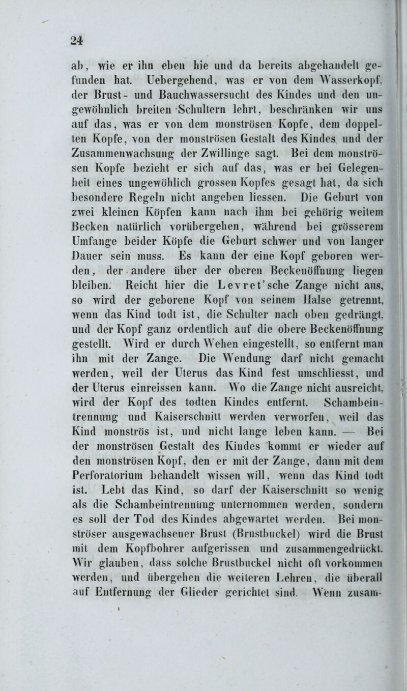 ab, wie er ihn eben hie und da bereits abgehandelt ge- funden hat. Uebergehend, was er von dem Wasserkopf, der Brust- und Bauchwassersucht des Kindes und den un- gewöhnlich breiten Schultern lehrt, beschränken wir uns auf das, was er von dem monströsen Kopfe, dem doppel- ten Kopfe, von der monströsen Gestalt des Kindes und der Zusammenwachsung der Zwillinge sagt. Bei dem monströ- sen Kopfe bezieht er sich auf das, was er bei Gelegen- heit eines ungewöhlich grossen Kopfes gesagt hat, da sich besondere Regeln nicht angeben Hessen. Die Geburt von zwei kleinen Köpfen kann nach ihm bei gehörig weitem Becken natürlich vorübergehen, während bei grösserem Umfange beider Köpfe die Geburt schwer und von langer Dauer sein muss. Es kann der eine Kopf geboren wer- den, der andere über der oberen Beckenöffnung liegen bleiben. Reicht hier die Levret’sche Zange nicht aus, so wird der geborene Kopf von seinem Halse getrennt, wenn das Kind todt ist, die Schulter nach oben gedrängt, und der Kopf ganz ordentlich auf die obere Beckenöffmmg gestellt. Wird er durch Wehen eingestellt, so entfernt man ihn mit der Zange. Die Wendung darf nicht gemacht werden, weil der Uterus das Kind fest umschliesst, und der Uterus einreissen kann. Wo die Zange nicht ausreicht, wird der Kopf des todten Kindes entfernt. Schambein- trennung und Kaiserschnitt werden verworfen, weil das Kind monströs ist, und nicht lange leben kann. — Bei der monströsen Gestalt des Kindes kommt er wieder auf den monströsen Kopf, den er mit der Zange, dann mit dem Perforatorium behandelt wissen will, wenn das Kind todt ist. Lebt das Kind, so darf der Kaiserschnitt so wenig als die Schambeintrennung unternommen werden, sondern es soll der Tod des Kindes abgewartet werden. Bei mon- ströser ausgewachsener Brust (Brustbuckel) wird die Brust mit dem Kopfbohrer aufgerissen und zusammengedrückt. Wrir glauben, dass solche Brustbuckel nicht oft Vorkommen werden, und übergehen die weiteren Lehren, die überall auf Entfernung der Glieder gerichtet sind. Wenn zusam-