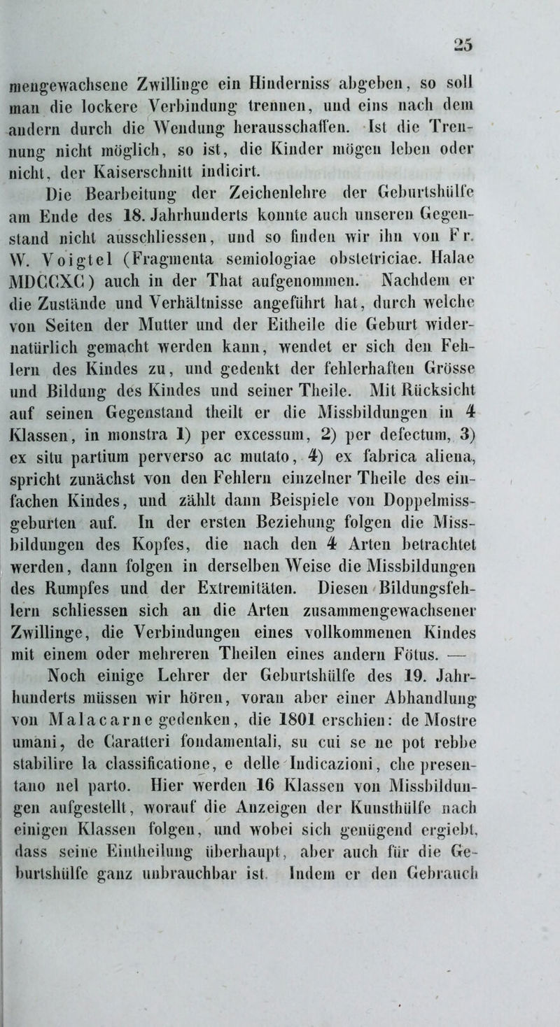 mengewachsene Zwillinge ein Hindernis# abgeben, so soll man die lockere Verbindung trennen, und eins nach dem andern durch die Wendung herausschaffen. Ist die Tren- nung nicht möglich, so ist, die Kinder mögen leben oder nicht, der Kaiserschnitt indicirt. Die Bearbeitung der Zeichenlehre der Geburtshülfe am Ende des 18. Jahrhunderts konnte auch unseren Gegen- stand nicht ausschliessen, und so finden wir ihn von Fr. W. Voigtei (Fragmenta semiologiae obstetriciae. Halae MDGGXG) auch in der That aufgenommcn. Nachdem er die Zustände und Verhältnisse angeführt hat, durch welche von Seiten der Mutter und der Eitheile die Geburt wider- natürlich gemacht werden kann, wendet er sich den Feh- lern des Kindes zu, und gedenkt der fehlerhaften Grösse und Bildung des Kindes und seiner Theile. Mit Rücksicht auf seinen Gegenstand tlieilt er die Missbildungen in 4 Klassen, in monstra 1) per excessum, 2) per defectum, 3) ex situ partium perverso ac mutato, 4) ex fabrica aliena, spricht zunächst von den Fehlern einzelner Theile des ein- fachen Kindes, und zählt dann Beispiele von Doppelmiss- geburten auf. In der ersten Beziehung folgen die Miss- bildungen des Kopfes, die nach den 4 Arten betrachtet werden, dann folgen in derselben Weise die Missbildungen des Rumpfes und der Extremitäten. Diesen Bildungsfeh- lern schliessen sich an die Arten zusammengewachsener Zwillinge, die Verbindungen eines vollkommenen Kindes mit einem oder mehreren Theilen eines andern Fötus. — Noch einige Lehrer der Geburtshülfe des 19. Jahr- hunderts müssen wir hören, voran aber einer Abhandlung von Malacarne gedenken, die 1801 erschien: de Mostre umani, de Garatteri fondamentali, su cui se ne pot rebbe stabilire la classificatione, e delle Indicazioni, che presen- tano nel parto. Hier werden 16 Klassen von Missbildun- gen aufgestellt, worauf die Anzeigen der Kunsthiilfe nach einigen Klassen folgen, und wobei sich genügend ergiebt, dass seine Eintheilung überhaupt, aber auch für die Ge- burtshülfe ganz unbrauchbar ist Indem er den Gebrauch