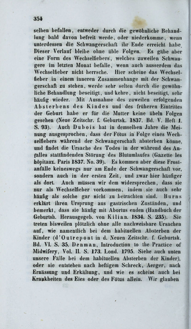 35# selben befallen, entweder durch die gewöhnliche Behand- lung bald davon befreit werde, oder niederkomme, wenn unterdessen die Schwangerschaft ihr Ende erreicht habe. Dieser Verlauf bleibe ohne üble Folgen. Es gäbe aber eine Form des Wechselfiebers, welches zuweilen Schwan- gere im letzten Monat befalle, wenn auch ausserdem das Wechselfieber nicht herrsche. Hier scheine das Wechsel- fieber in einem inneren Zusammenhänge mit der Schwan- gerschaft zu stehen, werde sehr selten durch die gewöhn- liche Behandlung beseitigt, und kehre, nicht beseitigt, sein- häufig wieder. Mit Ausnahme des zuweilen erfolgenden Absterbens des Kindes und des früheren Eintrittes der Geburt habe er für die Mutter keine Übeln Folgen gesehen (Neue Zeitschr. f. Geburtsk. 1837. Bd. V. Heft 1. S. 93). Auch Dubois hat in demselben Jahre die Mei- nung ausgesprochen, dass der Fötus in Folge eines Wech- selfiebers während der Schwangerschaft absterben könne, und findet die Ursache des Todes in der während des An- falles stattfindenden Störung des Blutumlaufes (Gazette les höpitaux. Paris 1837. No. 39). Es kommen aber diese Frost- anfälle keineswegs nur am Ende der Schwangerschaft vor, sondern auch in der ersten Zeit, und zwar hier häufiger als dort. Auch müssen wir dem widersprechen, dass sie nur als Wechselfieber Vorkommen, indem sie auch sehr häufig als solche gar nicht zu betrachten sind. Burns erklärt ihren Ursprung aus gastrischen Zuständen, und bemerkt, dass sie häufig mit Abortus enden (Handbuch der Geburtsh. Herausgegeb. von Kilian. 1834. S. 235). Sie treten bisweilen plötzlich ohne alle nachweisbare Ursachen auf, wie namentlich bei dem habituellen Absterben der Kinder (d’Outrepont in d. Neuen Zeitschr. f. Geburtsk. Bd. VI. S. 35. Den man, Introduction to the Practice of Midwifery, Vol. II. S. 173. Lond. 1795. Siehe auch unten unsere Fälle bei dem habituellen Absterben der Kinder), oder sie entstehen nach heftigem Schreck, Aerger, nach Ernässung und Erkältung, und wie es scheint auch bei Krankheiten des Eies oder des Fötus allein. Wir glauben