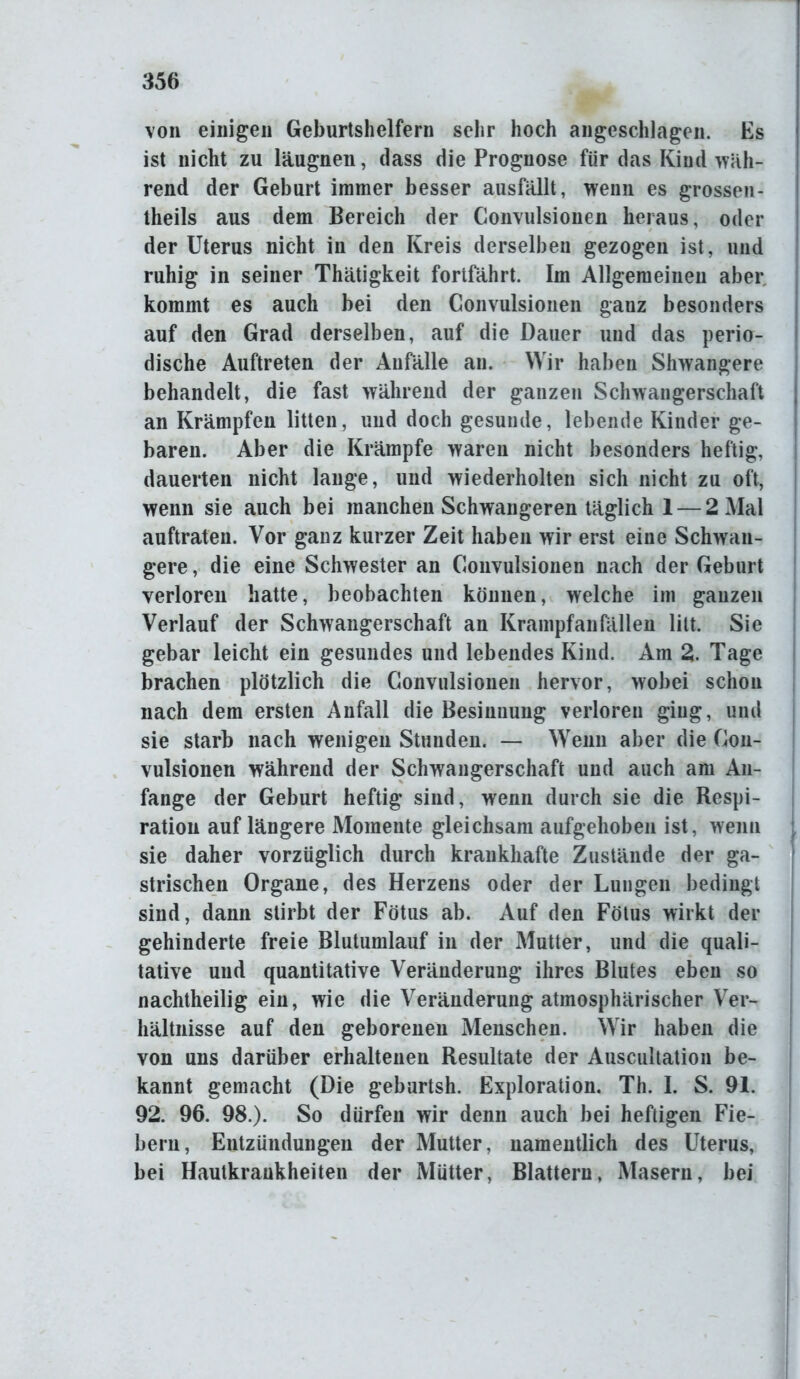 von einigen Geburtshelfern sehr hoch angeschlagen. Es ist nicht zu läugnen, dass die Prognose für das Kind wah- rend der Geburt immer besser ausfällt, wenn es grossen- theils aus dem Bereich der Convulsionen heraus, oder der Uterus nicht in den Kreis derselben gezogen ist, und ruhig in seiner Thätigkeit fortfährt. Im Allgemeinen aber kommt es auch bei den Convulsionen ganz besonders auf den Grad derselben, auf die Dauer und das perio- dische Auftreten der Anfälle an. Wir haben Shwangere behandelt, die fast während der ganzen Schwangerschaft an Krämpfen litten, und doch gesunde, lebende Kinder ge- baren. Aber die Krämpfe waren nicht besonders heftig, dauerten nicht lange, und wiederholten sich nicht zu oft, wenn sie auch bei manchen Schwangeren täglich 1 — 2 Mal auftraten. Vor ganz kurzer Zeit haben wir erst eine Schwan- gere , die eine Schwester an Convulsionen nach der Geburt verloren hatte, beobachten können, welche im ganzen Verlauf der Schwangerschaft an Krampfanfällen litt. Sie gebar leicht ein gesundes und lebendes Kind. Am 2. Tage brachen plötzlich die Convulsionen hervor, wobei scliou nach dem ersten Anfall die Besinnung verloren ging, und sie starb nach wenigen Stunden. — Wenn aber die Con- vulsionen während der Schwangerschaft und auch am An- fänge der Geburt heftig sind, wenn durch sie die Respi- ration auf längere Momente gleichsam aufgehoben ist, wenn sie daher vorzüglich durch krankhafte Zustände der ga- strischen Organe, des Herzens oder der Lungen bedingt sind, dann stirbt der Fötus ab. Auf den Fötus wirkt der gehinderte freie Blutumlauf in der Mutter, und die quali- tative und quantitative Veränderung ihres Blutes eben so nachtheilig ein, wie die Veränderung atmosphärischer Ver- hältnisse auf den geborenen Menschen. Wir haben die von uns darüber erhaltenen Resultate der Auscultation be- kannt gemacht (Die geburtsh. Exploration. Th. I. S. 91. 92. 96. 98.). So dürfen wir denn auch bei heftigen Fie- bern, Entzündungen der Mutter, namentlich des Uterus, bei Hautkrankheiten der Mütter, Blattern, Masern, bei
