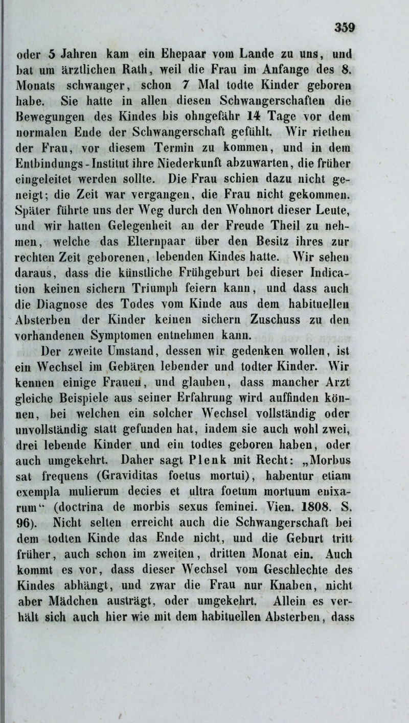 oder 5 Jahren kam ein Ehepaar vom Lande zu uns, und bat um ärztlichen Rath, weil die Frau im Anfänge des 8. Monats schwanger, schon 7 Mal todte Kinder geboren habe. Sie hatte in allen diesen Schwangerschaften die Bewegungen des Kindes bis ohngefähr 14 Tage vor dem normalen Ende der Schwangerschaft gefühlt. Wir riethen der Frau, vor diesem Termin zu kommen, und in dem Entbindungs - Institut ihre Niederkunft abzuwarten, die früher eingeleitet werden sollte. Die Frau schien dazu nicht ge- neigt; die Zeit war vergangen, die Frau nicht gekommen. Später führte uns der Weg durch den Wohnort dieser Leute, und wir hatten Gelegenheit an der Freude Theil zu neh- men, welche das Elternpaar über den Besitz ihres zur rechten Zeit geborenen, lebenden Kindes hatte. Wirsehen daraus, dass die künstliche Frühgeburt bei dieser Indica- tion keinen sichern Triumph feiern kann, und dass auch Idie Diagnose des Todes vom Kinde aus dem habituellen Absterben der Kinder keinen sichern Zuschuss zu den vorhandenen Symptomen entnehmen kann. Der zweite Umstand, dessen wir gedenken wollen, ist ein Wechsel im Gebären lebender und todter Kinder. Wir kennen einige Frauen, und glauben, dass mancher Arzt gleiche Beispiele aus seiner Erfahrung wird auffinden kön- nen, bei welchen ein solcher Wechsel vollständig oder unvollständig statt gefunden hat, indem sie auch wohl zwei, drei lebende Kinder und ein todtes geboren haben, oder auch umgekehrt. Daher sagt Plenk mit Recht: „Morbus sat frequens (Graviditas foetus mortui), habentur etiam exempla inulierum decies et ultra foetum mortuum enixa- rumu (doctrina de morbis sexus feminei. Vien. 1808. S. 96). Nicht selten erreicht auch die Schwangerschaft bei dem todten Kinde das Ende nicht, und die Geburt tritt früher, auch schon im zweiten, dritten Monat ein. Auch kommt es vor, dass dieser Wechsel vom Geschlechte des Kindes abhängt, und zwar die Frau nur Knaben, nicht aber Mädchen austrägt, oder umgekehrt. Allein es ver- hält sich auch hier wie mit dem habituellen Absterben, dass