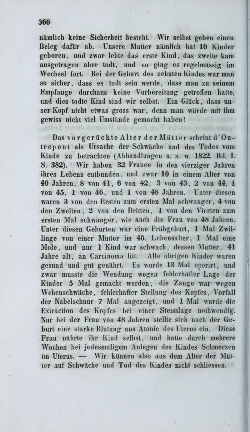 nämlich keine Sicherheit besteht. Wir selbst geben einen Beleg dafür ab. Unsere Mutter nämlich hat 10 Kinder geboren, und zwar lebte das erste Kind, das zweite kam ausgetragen aber todt, und so ging es regelmässig im Wechsel fort. Bei der Geburt des zehnten Kindes war man so sicher, dass es todt sein werde, dass man zu seinem Empfange durchaus keine Vorbereitung getroffen hatte, und dies todte Kind sind wir selbst. Ein Glück, dass un- ser Kopf nicht etwas gross war, denn man würde mit ihm gewiss nicht viel Umstände gemacht haben! Das vorgerückteAlter der Mütter scheint d ’ 0 u - trepont als Ursache der Schwäche und des Todes vom Kinde zu betrachten (Abhandlungen u. s. w. 1822. Bd. 1. S. 382). Wir haben 32 Frauen in den vierziger Jahren ihres Lebens entbunden, und zwar 10 in einem Alter von 40 Jahren, 8 von 41, 6 von 42, 3 von 43, 2 von 44, 1 von 45, 1 von 46, und 1 von 48 Jahren. Unter diesen waren 3 von den Ersten zum ersten Mal schwanger, 4 von den Zweiten, 2 von den Dritten, 1 von den Vierten zum ersten Mal schwanger, wie auch die Frau von 48 Jahren. Unter diesen Geburten war eine Frühgeburt, 1 Mal Zwil- linge von einer Mutter im 40. Lebensalter, 1 Mal eine Mole, und nur 1 Kind war schwach, dessen Mutter, 41 Jahre alt, an Carcinoma litt. Alle übrigen Kinder waren gesund und gut genährt. Es wurde 13 Mal operirt, und zwar musste die Wendung wegen fehlerhafter Lage der Kinder 5 Mal gemacht werden; die Zange war wegen Wehenschwäche, fehlerhafter Stellung des Kopfes, Vorfall der Nabelschnur 7 Mal angezeigt, und 1 Mal wurde die Extraction des Kopfes bei einer Steisslage nothwendig. Nur bei der Frau von 48 Jahren stellte sich nach der Ge- burt eine starke Blutung aus Atonie des Uterus ein. Diese Frau nährte ihr Kind selbst, und hatte durch mehrere Wochen bei jedesmaligem Anlegen des Kindes Schmerzen im Uterus. — Wir können also aus dem Alter der Müt- ter auf Schwäche und Tod des Kindes nicht schliessen.