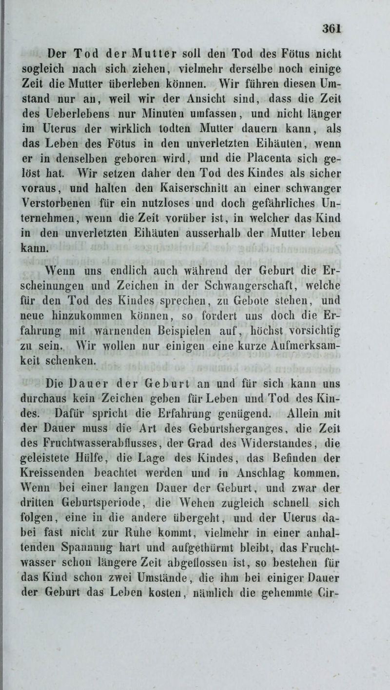Der Tod der Mutter soll den Tod des Fötus nicht sogleich nach sich ziehen, vielmehr derselbe noch einige Zeit die Mutter überleben können. Wir führen diesen Um- stand nur an, weil wir der Ansicht sind, dass die Zeit des Ueberlebens nur Minuten umfassen, und nicht länger im Uterus der wirklich todten Mutter dauern kann, als das Leben des Fötus in den unverletzten Eihäuten, wenn er in denselben geboren wird, und die Placenta sich ge- löst hat. Wir setzen daher den Tod des Kindes als sicher voraus, und halten den Kaiserschnitt an einer schwanger Verstorbenen für ein nutzloses und doch gefährliches Un- ternehmen, wenn die Zeit vorüber ist, in welcher das Kind in den unverletzten Eihäuten ausserhalb der Mutter leben kann. Wenn uns endlich auch während der Geburt die Er- scheinungen und Zeichen in der Schwangerschaft, welche für den Tod des Kindes sprechen, zu Gebote stehen, und neue hinzukommen können, so fordert uns doch die Er- fahrung mit warnenden Beispielen auf, höchst vorsichtig zu sein. Wir wollen nur einigen eine kurze Aufmerksam- keit schenken. Die Dauer der Geburt an und für sich kann uns durchaus kein Zeichen geben für Leben und Tod des Kin- des. Dafür spricht die Erfahrung genügend. Allein mit der Dauer muss die Art des Geburtsherganges, die Zeit des Fruchtwasserabflusses, der Grad des Widerstandes, die geleistete Hülfe, die Lage des Kindes, das Befinden der Kreissenden beachtet werden und in Anschlag kommen. Wenn bei einer langen Dauer der Geburt, und zwar der dritten Geburtsperiode, die Wehen zugleich schnell sich folgen, eine in die andere übergeht, und der Uterus da- bei fast nicht zur Ruhe kommt, vielmehr in einer anhal- tenden Spannung hart und aufgethürmt bleibt, das Frucht- wasser schon längere Zeit abgellosseu ist, so bestehen für das Kind schon zwei Umstände, die ihm bei einiger Dauer der Geburt das Leben kosten, nämlich die gehemmte Gir-