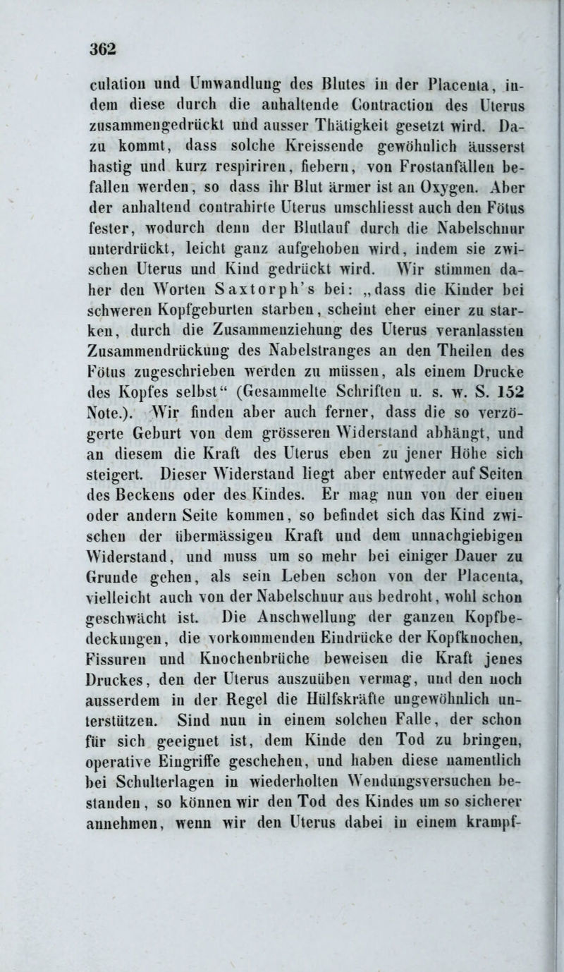 culation und Umwandlung des Blutes in der Placenta, in- dem diese durch die anhaltende Contraction des Uterus zusammengedriickl und ausser Thätigkeit gesetzt wird. Da- zu kommt, dass solche Kreissende gewöhnlich äusserst hastig und kurz respiriren, fiebern, von Frostanfällen be- fallen werden, so dass ihr Blut ärmer ist an Oxygen. Aber der anhaltend coutrahirle Uterus umschliesst auch den Fötus fester, wodurch denn der Blutlauf durch die Nabelschnur unterdrückt, leicht ganz aufgehoben wird, indem sie zwi- schen Uterus und Kind gedruckt wird. Wir stimmen da- her den Worten Saxtorph’s bei: „dass die Kinder bei schweren Kopfgeburten starben, scheint eher einer zu star- ken, durch die Zusammenziehung des Uterus veranlassteu Zusammendrückung des Nabelstranges an den Theilen des Fötus zugeschrieben werden zu müssen, als einem Drucke des Kopfes selbst“ (Gesammelte Schriften u. s. w. S. 152 Note.). Wir finden aber auch ferner, dass die so verzö- gerte Geburt von dem grösseren Widerstand abhängt, und an diesem die Kraft des Uterus eben zu jener Höhe sich steigert. Dieser Widerstand liegt aber entweder auf Seiten des Beckens oder des Kindes. Er mag nun von der eiueu oder andern Seite kommen, so befindet sich das Kind zwi- schen der übermässigen Kraft und dem unnachgiebigen Widerstand, und muss um so mehr bei einiger Dauer zu Grunde gehen, als sein Leben schon von der Placenta, vielleicht auch von der Nabelschnur aus bedroht , wohl schon geschwächt ist. Die Anschwellung der ganzen Kopfbe- deckungen, die vorkommenden Eindrücke der Kopfknochen, Fissuren und Kuochenbrüche beweisen die Kraft jenes Druckes, den der Uterus auszuüben vermag, und den noch ausserdem in der Regel die Hiilfskräfte ungewöhnlich un- terstützen. Sind nun in einem solchen Falle, der schon für sich geeignet ist, dem Kinde den Tod zu bringen, operative Eingriffe geschehen, und haben diese namentlich bei Schulterlagen in wiederholten Wendungsversuchen be- standen , so können wir den Tod des Kindes um so sicherer annehmen, wenn wir den Uterus dabei in einem krampf-