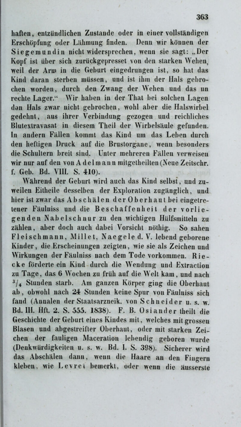 haften, entzündlichen Zustande oder in einer vollständigen Erschöpfung oder Lähmung finden. Denn wir können der Siegemundin nicht widersprechen, wenn sie sagt: „Der Kopf ist über sich zurückgepresset von den starken Wehen, weil der Arm in die Geburt eingedrungen ist, so hat das Kind daran sterben müssen, und ist ihm der Hals gebro- chen worden, durch den Zwang der Wehen und das un rechte Lager.“ Wir haben in der That bei solchen Lagen dan Hals zwar nicht gebrochen, wohl aber die Halswirbel gedehnt, aus ihrer Verbindung gezogen und reichliches Blutextravasat in diesem Theil der Wirbelsäule gefunden. In andern Fällen kommt das Kind um das Leben durch den heftigen Druck auf die Brustorgane, wenn besonders die Schultern breit sind. Unter mehreren Fällen verweisen wir nur auf den von Adel mann mitgeth eilten (Neue Zeitschr. f. Geb. Bd. VIII. S. 410). Während der Geburt wird auch das Kind selbst, und zu- weilen Eitheile desselben der Exploration zugänglich, und hier ist zwar das Ab schälen der 0 berhaut bei eingetre- teuer Fäulniss und die Beschaffenheit der vorlie- genden Nabelschnur zu den wichtigen Hülfsmitteln zu zählen, aber doch auch dabei Vorsicht nöthig. So sahen Fl ei sch mann, Mi 11 et, Naegele d. V. lebend geborene Kinder, die Erscheinungen zeigten, wie sie als Zeichen und Wirkungen der Fäulniss nach dem Tode Vorkommen. Rie- cke förderte ein Kind durch die Wendung und Extraction zu Tage, das 6 Wochen zu früh auf die Welt kam, und nach 3/4 Stunden starb. Am ganzen Körper ging die Oberbaut ab, obwohl nach 24 Stunden keine Spur von Fäulniss sich fand (Annalen der Staatsarzneik. von Schneider u. s. w. Bd. III. Hft. 2. S. 555. 1838). F. B. Osiander theilt die Geschichte der Geburt eines Kindes mit, welches mit grossen Blasen und abgestreifter Oberhaut, oder mit starken Zei- chen der fauligen Maceration lebendig geboren wurde (Denkwürdigkeiten u. s. w. Bd. I. S. 398). Sicherer wird das Abschälen dann, wenn die Haare an den Fingern kleben, wie Levrei bemerkt, oder wenn die äusserste