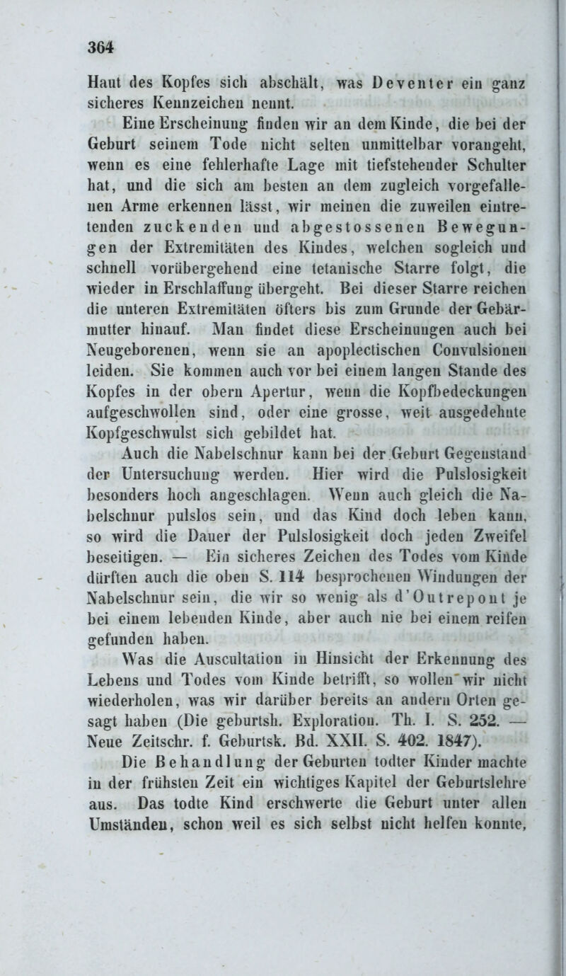 Haut des Kopfes sich abschält, was Deventer ein ganz sicheres Kennzeichen nennt. Eine Erscheinung finden wir an dem Kinde, die bei der Geburt seinem Tode nicht selten unmittelbar vorangeht, wenn es eine fehlerhafte Lage mit tiefsteheuder Schulter hat, und die sich am besten an dem zugleich vorgefalle- nen Arme erkennen lässt, wir meinen die zuweilen eintre- tenden zuckenden und abgestossenen Bewegun- gen der Extremitäten des Kindes, welchen sogleich und schnell vorübergehend eine tetanische Starre folgt, die wieder in Erschlaffung übergeht. Bei dieser Starre reichen die unteren Extremitäten öfters bis zum Grunde der Gebär- mutter hinauf. Mau findet diese Erscheinungen auch bei Neugeborenen, wenn sie an apoplectischen Convulsionen leiden. Sie kommen auch vor bei einem langen Stande des Kopfes in der obern Apertur, weun die Kopfbedeckungen aufgeschwollen sind, oder eine grosse, weit ausgedehnte Kopfgeschwulst sich gebildet hat. Auch die Nabelschnur kann bei der Geburt Gegenstand der Untersuchung werden. Hier wird die Pulslosigkeit besonders hoch angeschlagen. Weun auch gleich die Na- belschnur pulslos sein, und das Kind doch leben kann, so wird die Dauer der Pulslosigkeit doch jeden Zweifel beseitigen. — Ein sicheres Zeichen des Todes vom Kinde dürften auch die oben S. 114 besprochenen Windungen der Nabelschnur sein, die wir so w7enig als d’Outrepont je bei einem lebenden Kinde, aber auch nie bei einem reifen gefunden haben. Was die Auscultation in Hinsicht der Erkennung des Lebens und Todes vom Kinde betrifft, so wollen'wir nicht wiederholen, was wir darüber bereits an andern Orten ge- sagt haben (Die geburtsh. Exploration. Th. I. S. 252. — Neue Zeitschr. f. Geburtsk. Bd. XXII. S. 402. 1847). Die Behandlung der Geburten todter Kinder machte in der frühsten Zeit ein wichtiges Kapitel der Geburtslehre aus. Das todte Kind erschwerte die Geburt unter allen Umständen, schon weil es sich selbst nicht helfen konnte,