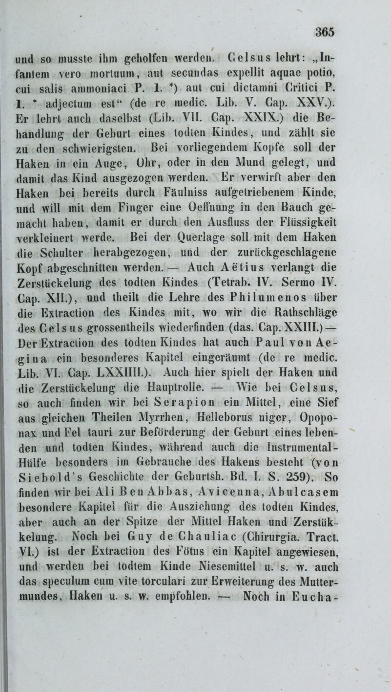 und so musste ihm geholfen werden. Celsus lehrt: „In- fantem vero mortuum, aut sccuudas expellit aquae potio, cui salis ammoniaci P. 1. *) aut cui dictamni Critici P. 1. * adjectum est“ (de re medic. Lib. V. Gap. XXV.). Er lehrt auch daselbst (Lib. VIL Cap. XXIX.) die Be- handlung der Geburt eines todten Kindes, und zählt sie zu den schwierigsten. Bei vorliegendem Kopfe soll der Haken in ein Auge, Ohr, oder in den Mund gelegt, und damit das Kind ausgezogen werden. Er verwirft aber den Haken bei bereits durch Fäulniss aufgetriebenem Kinde, und will mit dem Finger eine Oeffnung in den Bauch ge- macht haben, damit er durch den Ausfluss der Flüssigkeit verkleinert werde. Bei der Querlage soll mit dem Haken die Schulter herabgezogen, und der zurückgeschlagenc Kopf abgeschnitten werden.— Auch Aetius verlangt die Zerstückelung des todten Kindes (Tetrab. IV. Sermo IV. Cap. XI!.), und tlieilt die Lehre des Philumenos über die Extraction des Kindes mit, wo wir die Rathschläge des Gelsus grossentheils wiederfinden (das. Cap. XXIII.) — Der Extraction des todten Kindes hat auch Paul von Ae- gitia ein besonderes Kapitel eingeräumt (de re medic. Lib. VI. Cap. LXXHII.). Auch hier spielt der Haken und die Zerstückelung die Hauptrolle. — Wie bei Celsus, so auch finden wir bei Serapion ein Mittel, eine Sief aus gleichen Theilen Myrrhen, Helleborus niger, Opopo- nax und Fel tauri zur Beförderung der Geburt eines leben- den und todten Kindes, während auch die Instrumental - Hülfe besonders im Gebrauche des Hakens besteht (von Siebold’s Geschichte der Geburtsh. Bd. I. S. 259). So finden wir bei Ali Ben Abbas, Avicenna, Abulcasem besondere Kapitel für die Ausziehung des todten Kindes, aber auch an der Spitze der Mittel Haken und Zerstüc- kelung. Noch bei Guy de Chauliac (Chirurgia. Tract. VI.) ist der Extraction des Fötus ein Kapitel angewiesen, und werden bei todtem Kinde Niesemittel u. s. w. auch das speculum cum vite torculari zur Erweiterung des Mutter- mundes, Haken u. s. w. empfohlen. — Noch in Eucha-