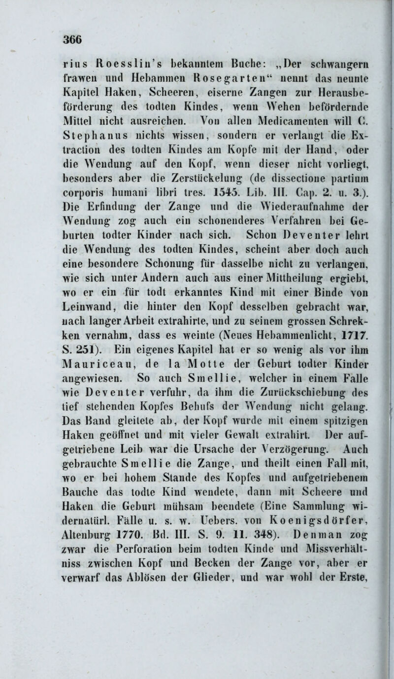 rius Roesslin’s bekanntem Buche: „Der schwängern frawen und Hebammen Bose gar teil“ nennt das neunte Kapitel Haken, Scheeren, eiserne Zangen zur Herausbe- förderung des todten Kindes, wenn Wehen befördernde Mittel nicht ausreichen. Von allen Medicamenten will G. Stephanus nichts wissen, sondern er verlangt die Ex- traction des todten Kindes am Kopfe mit der Hand, oder die Wendung auf den Kopf, wenn dieser nicht vorliegt, besonders aber die Zerstückelung (de dissectione partium corporis humani libri tres. 1545. Lib. III. Cap. 2. u. 3.). Die Erfindung der Zange und die Wiederaufnahme der Wendung zog auch ein schonenderes Verfahren bei Ge- burten todter Kinder nach sich. Schon Deventer lehrt die Wendung des todten Kindes, scheint aber doch auch eine besondere Schonung für dasselbe nicht zu verlangen, wie sich unter Andern auch aus einer Mittheilung ergiebt, wo er ein für todt erkanntes Kind mit einer Binde von Leinwand, die hinter den Kopf desselben gebracht war, nach langer Arbeit extrahirle, und zu seinem grossen Schrek- ken vernahm, dass es weinte (Neues Hebammenlicht, 1717. S. 251). Ein eigenes Kapitel hat er so wenig als vor ihm Mauriceau, de 1 a Motte der Geburt todter Kinder angewiesen. So auch Smellie, welcher in einem Falle wie Deventer verfuhr, da ihm die Zurückschiebung des tief stehenden Kopfes Behufs der Wendung nicht gelang. Das Band gleitete ab, der Kopf wurde mit einem spitzigen Haken geöffnet und mit vieler Gewalt extrahirt. Der auf- getriebene Leib war die Ursache der Verzögerung. Auch gebrauchte Smellie die Zange, und theilt einen Fall mit, wo er bei hohem Stande des Kopfes und aufgetriebenem Bauche das todte Kind wendete, dann mit Scheere und Haken die Geburt mühsam beendete (Eine Sammlung wi- dernatürl. Fälle u. s. w. Uebers. von Koenigsdörfer, Altenburg 1770. Bd. III. S. 9. 11. 348). Denman zog zwar die Perforation beim todten Kinde und Missverhält- nis zwischen Kopf und Becken der Zange vor, aber er verwarf das Ablösen der Glieder, und war wohl der Erste,