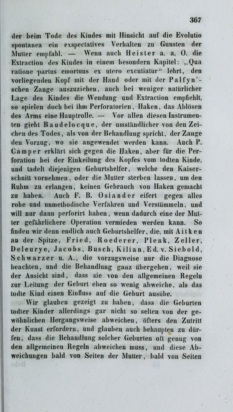 der beim Tode des Kindes mit Hinsicht auf die Evolutio spontanea ein exspectatives Verhalten zu Gunsten der Mutter empfahl. — Wenn auch Heister a. a. 0. die Extraction des Kindes in einem besondern Kapitel: ,,Qua ratione partus emortuus ex utero excutiatur“ lehrt, den vorliegenden Kopf mit der Hand oder mit der Palfyn’- schen Zange auszuziehen, auch bei weniger natürlicher Lage des Kindes die Wendung und Extraction empfiehlt, so spielen doch bei ihm Perforatorien, Haken, das Ablösen des Arms eine Hauptrolle. — Vor allen diesen Instrumen- ten giebt Baudelocque, der umständlicher von den Zei- chen des Todes, als von der Behandlung spricht, der Zange den Vorzug, wo sie angewendet werden kann. Auch P. Camper erklärt sich gegen die Haken, aber für die Per- foration bei der Einkeilung des Kopfes vom todten Kinde, und tadelt diejenigen Geburtshelfer, welche den Kaiser- schnitt vornehmen, oder die Mutter sterben lassen, um den Ruhm zu erlangen, keinen Gebrauch von Haken gemacht zu haben. Auch F. B. Osiander eifert gegen alles rohe und unmethodische Verfahren und Verstümmeln, und will nur dann perforirt haben, wenn dadurch eine der Mut- ter gefährlichere Operation vermieden werden kann. So finden wir denn endlich auch Geburtshelfer, die, mit Aitken an der Spitze, Fried, Roederer, Plenk, Zeller, D e 1 e u r y e, Jacobs, Busch, K ilian,E d. v. Sieb old, Schwarzer u. A., die vorzugsweise nur die Diagnose beachten, und die Behandlung ganz übergehen, weil sie der Ansicht sind, dass sie von den allgemeinen Regeln zur Leitung der Geburt eben so wenig abweiche, als das todte Kind einen Einfluss auf die Geburt ausiibe. Wir glauben gezeigt zu haben, dass die Geburten todter Kinder allerdings gar nicht so selten von der ge- wöhnlichen Hergangsweise abweichen, öfters den Zutritt der Kunst erfordern, und glauben auch behaupten zu dür- fen, dass die Behandlung solcher Geburten oft genug von den allgemeinen Regeln abweichen muss, und diese Ab- weichungen bald von Seiten der Mutter, bald von Seiten