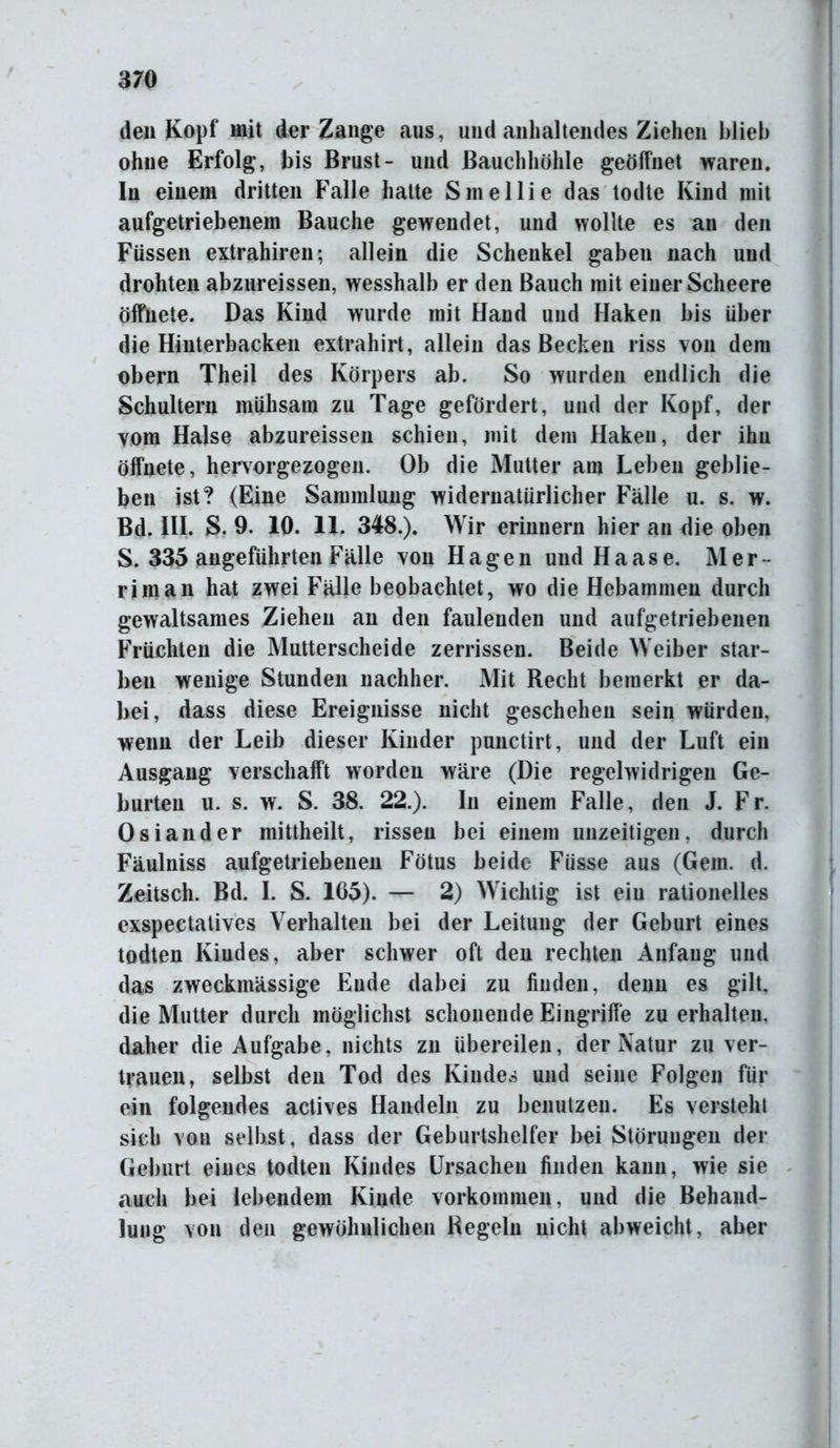 den Kopf mit der Zange aus, und anhaltendes Ziehen blieb ohne Erfolg, bis Brust- und Bauchhöhle geöffnet waren. In einem dritten Falle hatte Sinellie das todte Kind mit aufgetriebenem Bauche gewendet, und wollte es an den Füssen extrahiren; allein die Schenkel gaben nach und drohten abzureissen, wesshalb er den Bauch mit einer Scheere öffnete. Das Kind wurde mit Hand und Haken bis über die Hinterbacken extrahirt, allein das Becken riss von dem obern Theil des Körpers ab. So wurden endlich die Schultern mühsam zu Tage gefördert, und der Kopf, der vom Halse abzureissen schien, mit dem Haken, der ihn öffnete, hervorgezogen. Ob die Mutter am Leben geblie- ben ist? (Eine Sammlung widernatürlicher Fälle u. s. w. Bd. III. S. 9. 10. 11. 348.). Wir erinnern hier an die oben S. 335 angeführten Fälle von Hagen und Haase. Mer riman hat zwei Fälle beobachtet, wo die Hebammen durch gewaltsames Ziehen an den faulenden und aufgetriebenen Früchten die Mutterscheide zerrissen. Beide Weiber star- ben wenige Stunden nachher. Mit Recht bemerkt er da- bei, dass diese Ereignisse nicht geschehen sein würden, wenn der Leib dieser Kinder punctirt, und der Luft ein Ausgang verschafft worden wäre (Die regelwidrigen Ge- burten u. s. w. S. 38. 22.). In einem Falle, den J. Fr. Osiander mittheilt, rissen bei einem unzeitigen, durch Fäulniss aufgetriebenen Fötus beide Füsse aus (Gern. d. Zeitsch. Bd. I. S. 165). — 2) Wichtig ist ein rationelles exspectatives Verhalten bei der Leitung der Geburt eines todten Kindes, aber schwer oft den rechten Anfang und das zweckmässige Ende dabei zu finden, denn es gilt, die Mutter durch möglichst schonende Eingriffe zu erhalten, daher die Aufgabe, nichts zu übereilen, der Natur zu ver- trauen, selbst den Tod des Kindes und seine Folgen für ein folgendes actives Handeln zu benutzen. Es verstehl sich von selbst, dass der Geburtshelfer bei Störungen der Geburt eines todten Kindes Ursachen finden kann, wie sie auch bei lebendem Kinde Vorkommen, und die Behand- lung von den gewöhnlichen Regeln nicht abweicht, aber