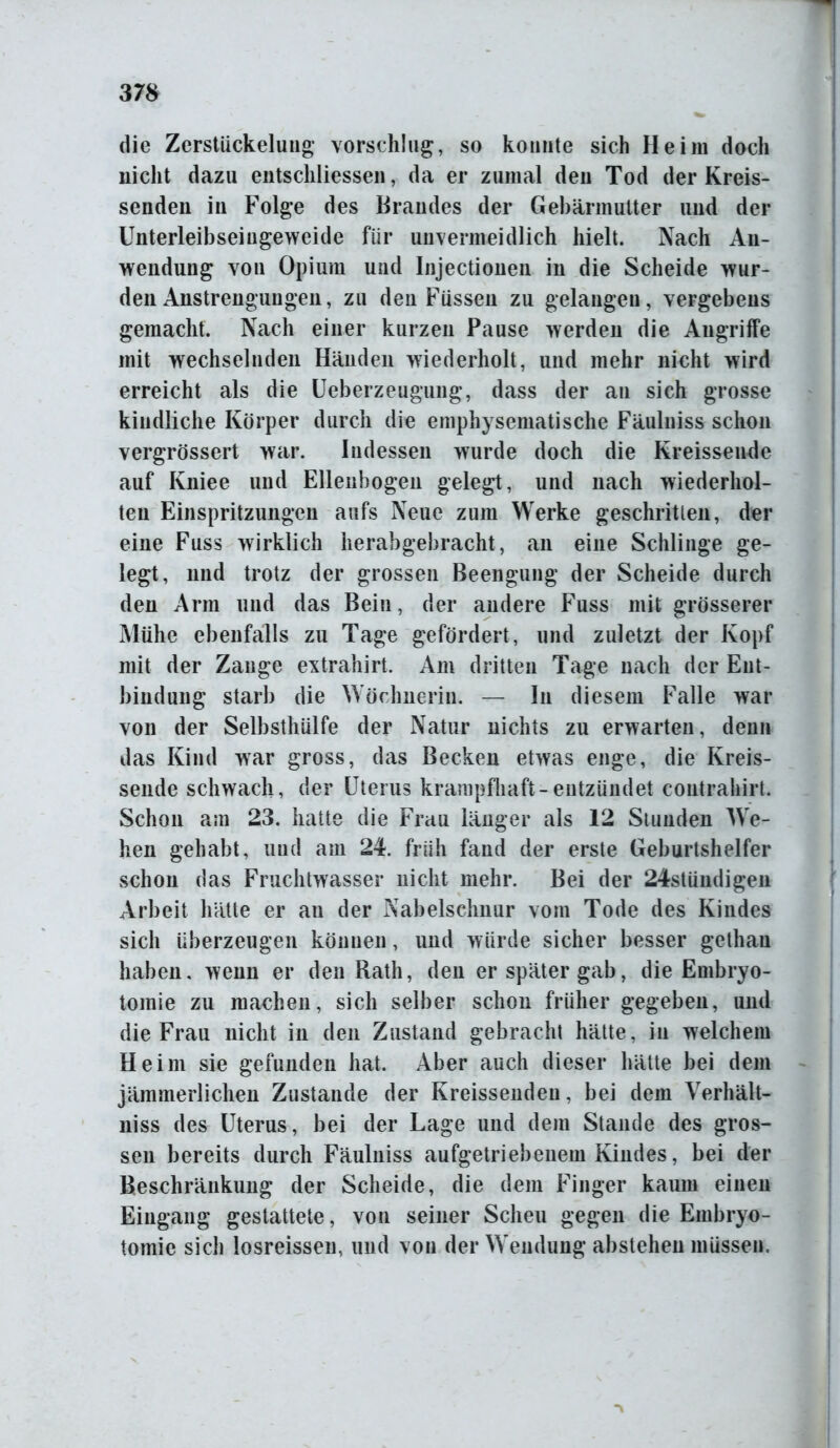 die Zerstückelung vorschlug, so konnte sich Heim doch nicht dazu entschlossen, da er zumal den Tod der Kreis- senden in Folge des Brandes der Gebärmutter und der Unterleibseiugeweide für unvermeidlich hielt. Nach An- wendung von Opium und Injectionen in die Scheide wur- den Anstrengungen, zu den Füssen zu gelangen, vergebens gemacht. Nach einer kurzen Pause werden die Angriffe mit wechselnden Händen wiederholt, und mehr nicht wird erreicht als die Ueberzeugung, dass der an sich grosse kindliche Körper durch die emphysematische Fäulniss schon vergrössert war. Indessen wurde doch die Kreissende auf Kniee und Ellenbogen gelegt, und nach wiederhol- ten Einspritzungen aufs Neue zum Werke geschritten, der eine Fuss wirklich herabgebracht, an eine Schlinge ge- legt, und trotz der grossen Beengung der Scheide durch den Arm und das Bein, der andere Fuss mit grösserer Mühe ebenfalls zu Tage gefördert, und zuletzt der Kopf mit der Zange extrahirt. Am dritten Tage nach der Ent- bindung starb die Wöchnerin. — In diesem Falle war von der Selbsthülfe der Natur nichts zu erwarten, denn das Kind war gross, das Becken etwas enge, die Kreis- sende schwach, der Uterus krampfhaft-entzündet contrahirt. Schon am 23. hatte die Frau länger als 12 Stunden We- hen gehabt, und am 24. früh fand der erste Geburtshelfer schon das Fruchtwasser nicht mehr. Bei der 24stündigen Arbeit hätte er au der Nabelschnur vom Tode des Kindes sich überzeugen können, und würde sicher besser gethau haben, wenn er den Rath, den er später gab, die Embryo- tomie zu machen, sich selber schon früher gegeben, und die Frau nicht in den Zustand gebracht hätte, in welchem Heim sie gefunden hat. Aber auch dieser hätte bei dem jämmerlichen Zustande der Kreissenden, bei dem Verhält- niss des Uterus, bei der Lage und dem Stande des gros- sen bereits durch Fäulniss aufgetriebenem Kindes, bei der Beschränkung der Scheide, die dem Finger kaum einen Eingang gestattete, von seiner Scheu gegen die Embryo- tomie sich losreissen, und von der Wendung abstehen müssen.
