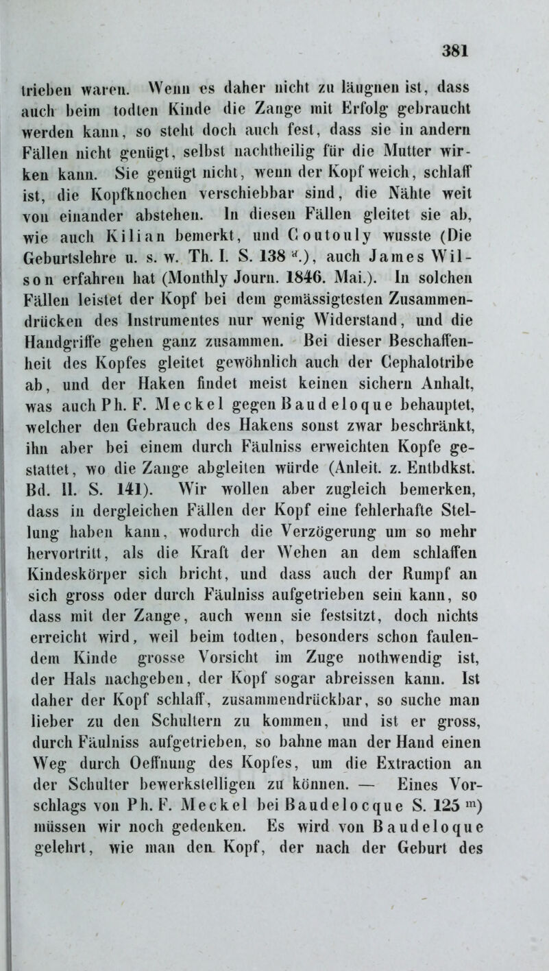 trieben waren. Wenn «s daher nicht zu läugnen ist, dass auch beim todten Kinde die Zange mit Erfolg gebraucht werden kann, so steht doch auch fest, dass sie in andern Fällen nicht genügt, selbst nachtheilig für die Mutter wir- ken kann. Sie genügt nicht, wenn der Kopf weich, schlaff ist, die Kopfknochen verschiebbar sind, die Nähte weit von einander abstehen, ln diesen Fällen gleitet sie ab, wie auch Kilian bemerkt, und Coutouly wusste (Die Geburtslehre u. s. w. Th. I. S. 138 *), auch James Wil- son erfahren hat (Monthly Journ. 1846. Mai.). In solchen Fällen leistet der Kopf bei dem gemässigtesten Zusammen- drücken des Instrumentes nur wenig Widerstand, und die Handgriffe gehen ganz zusammen. Bei dieser Beschaffen- heit des Kopfes gleitet gewöhnlich auch der Cephalotribe ab, und der Haken findet meist keinen sichern Anhalt, was auchPh. F. Meckel gegen Baud eloque behauptet, welcher den Gebrauch des Hakens sonst zwar beschränkt, ihn aber bei einem durch Fäulniss erweichten Kopfe ge- stattet , wo die Zange abgleiten würde (Anleit. z. Entbdkst. Bd. 11. S. 141). Wir wollen aber zugleich bemerken, dass in dergleichen Fällen der Kopf eine fehlerhafte Stel- lung haben kann, wodurch die Verzögerung um so mehr hervortritt, als die Kraft der Wehen an dem schlaffen Kindeskörper sich bricht, und dass auch der Rumpf an sich gross oder durch Fäulniss aufgetrieben sein kann, so dass mit der Zange, auch wenn sie festsitzt, doch nichts erreicht wird, weil beim todten, besonders schon faulen- dem Kinde grosse Vorsicht im Zuge nothwendig ist, der Hals nachgeben, der Kopf sogar abreissen kann. Ist daher der Kopf schlaff, zusammendrückbar, so suche man lieber zu den Schultern zu kommen, und ist er gross, durch Fäulniss aufgetrieben, so bahne man der Hand einen Weg durch Oeffnung des Kopfes, um die Extraction an der Schulter bewerkstelligen zu können. — Eines Vor- schlags von Ph. F. Meckel bei ßaudelocque S. 125 m) müssen wir noch gedenken. Es wird von Baudeloque gelehrt, wie man den Kopf, der nach der Geburt des