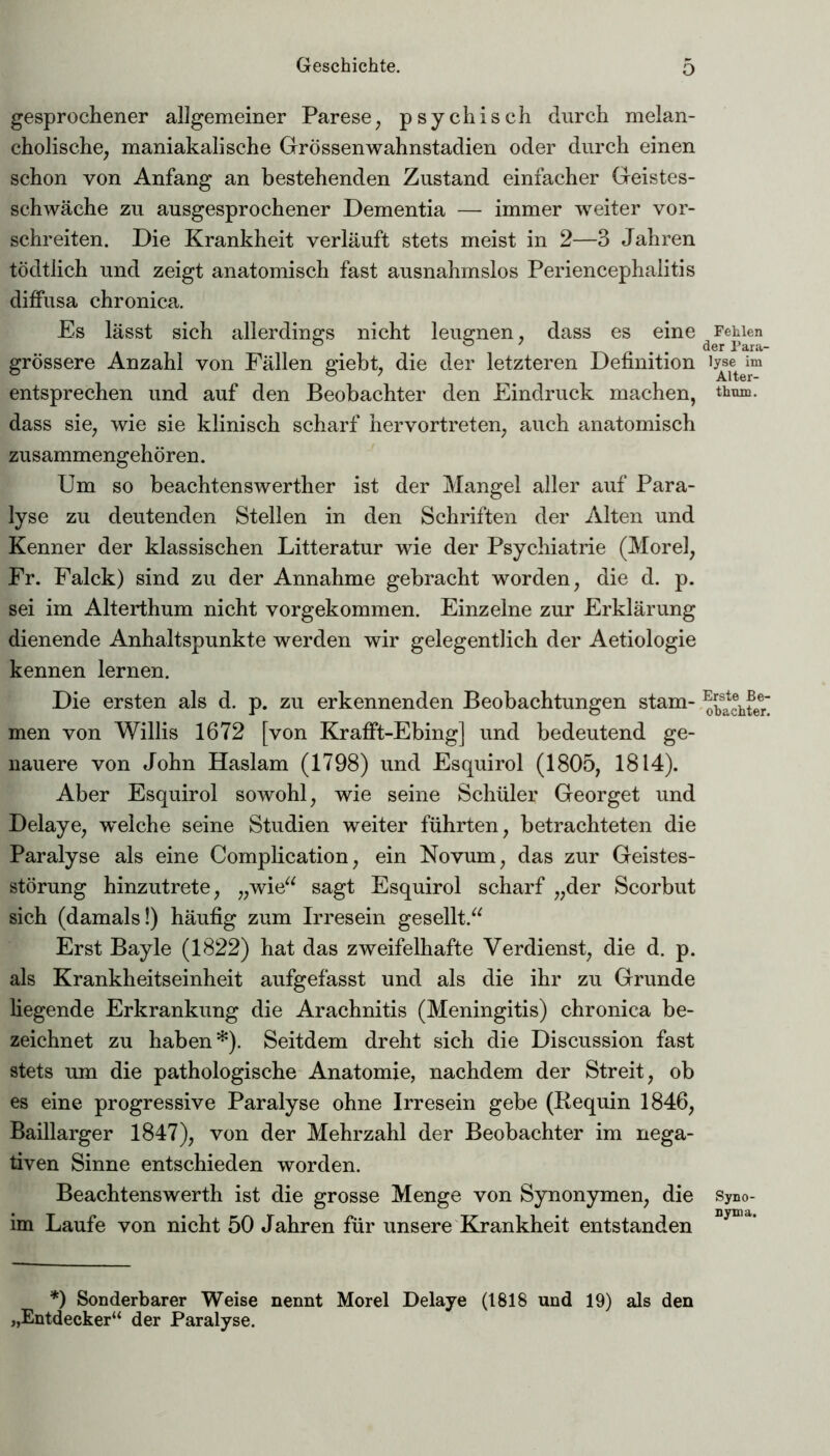 gesprochener allgemeiner Parese, psychisch durch melan- cholische, maniakalische Grössenwahnstadien oder durch einen schon von Anfang an bestehenden Zustand einfacher Geistes- schwäche zu ausgesprochener Dementia — immer weiter vor- schreiten. Die Krankheit verläuft stets meist in 2—3 Jahren tödtlich und zeigt anatomisch fast ausnahmslos Periencephalitis diffusa chronica. Es lässt sich allerdings nicht leugnen, dass es eine grössere Anzahl von Fällen giebt, die der letzteren Definition entsprechen und auf den Beobachter den Eindruck machen, dass sie, wie sie klinisch scharf hervortreten, auch anatomisch zusammengehören. Um so beachtenswerther ist der Mangel aller auf Para- lyse zu deutenden Stellen in den Schriften der Alten und Kenner der klassischen Litteratur wie der Psychiatrie (Morel, Fr. Falck) sind zu der Annahme gebracht worden, die d. p. sei im Alterthum nicht vorgekommen. Einzelne zur Erklärung dienende Anhaltspunkte werden wir gelegentlich der Aetiologie kennen lernen. Die ersten als d. p. zu erkennenden Beobachtungen stam- men von Willis 1672 [von Krafft-Ebing] und bedeutend ge- nauere von John Haslam (1798) und Esquirol (1805, 1814). Aber Esquirol sowohl, wie seine Schüler Georget und Delaye, welche seine Studien weiter führten, betrachteten die Paralyse als eine Complication, ein Novum, das zur Geistes- störung hinzutrete, „wie“ sagt Esquirol scharf „der Scorbut sich (damals!) häufig zum Irresein gesellt.“ Erst Bayle (1822) hat das zweifelhafte Verdienst, die d. p. als Krankheitseinheit aufgefasst und als die ihr zu Grunde Hegende Erkrankung die Arachnitis (Meningitis) chronica be- zeichnet zu haben*). Seitdem dreht sich die Discussion fast stets um die pathologische Anatomie, nachdem der Streit, ob es eine progressive Paralyse ohne Irresein gebe (Requin 1846, Baillarger 1847), von der Mehrzahl der Beobachter im nega- tiven Sinne entschieden worden. Beachtenswerth ist die grosse Menge von Synonymen, die im Laufe von nicht 50 Jahren für unsere Krankheit entstanden *) Sonderbarer Weise nennt Morel Delaye (1818 und 19) als den „Entdecker“ der Paralyse. Fehlen der Para- lyse im Alter- thrnn. Erste Be- obachter. Syno- nyma.