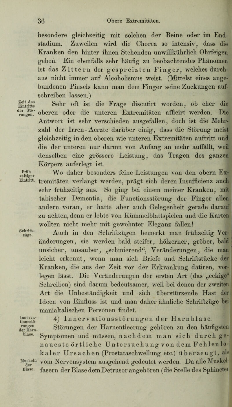 Zeit des Eintritts der Stö- rungen. Früh- zeitiger Eintritt. Schrift- züge. Innerva- tionsstö- rungen der Harn- blase. Muskeln der Blase. besondere gleichzeitig mit solchen der Beine oder im End- stadium. Zuweilen wird die Chorea so intensiv, dass die Kranken den hinter ihnen Stehenden unwillkührlich Ohrfeigen geben. Ein ebenfalls sehr häufig zu beobachtendes Phänomen ist das Zittern der gespreizten Finger, welches durch- aus nicht immer auf Alcoholismus weist. (Mittelst eines ange- bundenen Pinsels kann man dem Finger seine Zuckungen auf- schreiben lassen.) Sehr oft ist die Frage discutirt worden, ob eher die oberen oder die unteren Extremitäten afficirt werden. Die Antwort ist sehr verschieden ausgefallen, doch ist die Mehr- zahl der Irren-Aerzte darüber einig, dass die Störung meist gleichzeitig in den oberen wie unteren Extremitäten auftritt und die der unteren nur darum von Anfang an mehr auffällt, weil denselben eine grössere Leistung, das Tragen des ganzen Körpers auferlegt ist. Wo daher besonders feine Leistungen von den obern Ex- tremitäten verlangt werden, prägt sich deren Insufficienz auch sehr frühzeitig aus. So ging bei einem meiner Kranken, mit tabischer Dementia, die Functionsstörung der Finger allen andern voran, er hatte aber auch Gelegenheit gerade darauf zu achten, denn er lebte von Kümmelblattspielen und die Karten wollten nicht mehr mit gewohnter Eleganz fallen! Auch in den Schriftzügen bemerkt man frühzeitig Ver- änderungen, sie werden bald steifer, hölzerner, gröber, bald unsicher, unsauber, „schmierend“, Veränderungen, die man leicht erkennt, wenn man sich Briefe und Schriftstücke der Kranken, die aus der Zeit vor der Erkrankung datiren, vor- legen lässt. Die Veränderungen der ersten Art (das „eckige“ Schreiben) sind darum bedeutsamer, weil bei denen der zweiten Art die Unbeständigkeit und sich überstürzende Hast der Ideen von Einfluss ist und man daher ähnliche Schriftzüge bei maniakalischen Personen findet. 4) Innervationsstörungen der Harnblase. Störungen der Harnentleerung gehören zu den häufigsten Symptomen und müssen, nachdem man sich durch ge- naueste örtliche Untersuchung von dem Fehlenlo- kaler U r s a c h e n (Prostataschwellung etc.) überzeugt, als vom Nervensystem ausgehend gedeutet werden. Da alle Muskel- fasern der Blase dem Detrusor angehören (die Stelle des Sphinctei