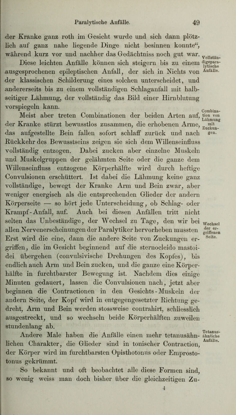 | der Kranke ganz roth im Gesicht wurde und sich dann plötz- lich auf ganz nahe liegende Dinge nicht besinnen konnte“, während kurz vor und nachher das Gedächtniss noch gut war. Diese leichten Anfälle können sich steigern bis zu einem ausgesprochenen epileptischen Anfall, der sich in Nichts von der klassischen Schilderung eines solchen unterscheidet, und andererseits bis zu einem vollständigen Schlaganfall mit halb- seitiger Lähmung, der vollständig das Bild einer Hirnblutung vorspiegeln kann. Meist aber treten Combinationen der beiden Arten auf, der Kranke stürzt bewusstlos zusammen, die erhobenen Arme, das aufgestellte Bein fallen sofort schlaff zurück und nach Rückkehr des Bewusstseins zeigen sie sich dem Willenseinfluss vollständig entzogen. Dabei zucken aber einzelne Muskeln und Muskelgruppen der gelähmten Seite oder die ganze dem Willenseinfluss entzogene Körperhälfte wird durch heftige Convulsionen erschüttert. Ist dabei die Lähmung keine ganz vollständige, bewegt der Kranke Arm und Bein zwar, aber weniger energisch als die entsprechenden Glieder der andern Körperseite — so hört jede Unterscheidung, ob Schlag- oder Krampf - Anfall, auf. Auch bei diesen Anfällen tritt nicht selten das Unbeständige, der Wechsel zu Tage, den wir bei allen Nervenerscheinungen der Paralytiker hervorheben mussten Erst wird die eine, dann die andere Seite von Zuckungen er- griffen, die im Gesicht beginnend auf die sternocleido mastoi- dei übergehen (convulsivische Drehungen des Kopfes), bis endlich auch Arm und Bein zucken, und die ganze eine Körper- hälfte in furchtbarster Bewegung ist. Nachdem dies einige Minuten gedauert, lassen die Convulsionen nach, jetzt aber beginnen die Contractionen in den Gesichts - Muskeln der andern Seite, der Kopf wird in entgegengesetzter Richtung ge- dreht, Arm und Bein werden stossweise contrahirt, schliesslich ausgestreckt, und so wechseln beide Körperhälften zuweilen stundenlang ab. Andere Male haben die Anfälle einen mehr tetanusähn- lichen Charakter, die Glieder sind in tonischer Contraction, der Körper wird im furchtbarsten Opisthotonus oder Emprosto- tonus gekrümmt. So bekannt und oft beobachtet alle diese Formen sind, so wenig weiss man doch bisher über die gleichzeitigen Zu- 4 Vollstän- digepara- lytische Anfälle. Combina- tion von Lähmung mit Zuckun- gen. Wechsel der er- griffenen Seite. Tetanus- ähnliche Anfälle.