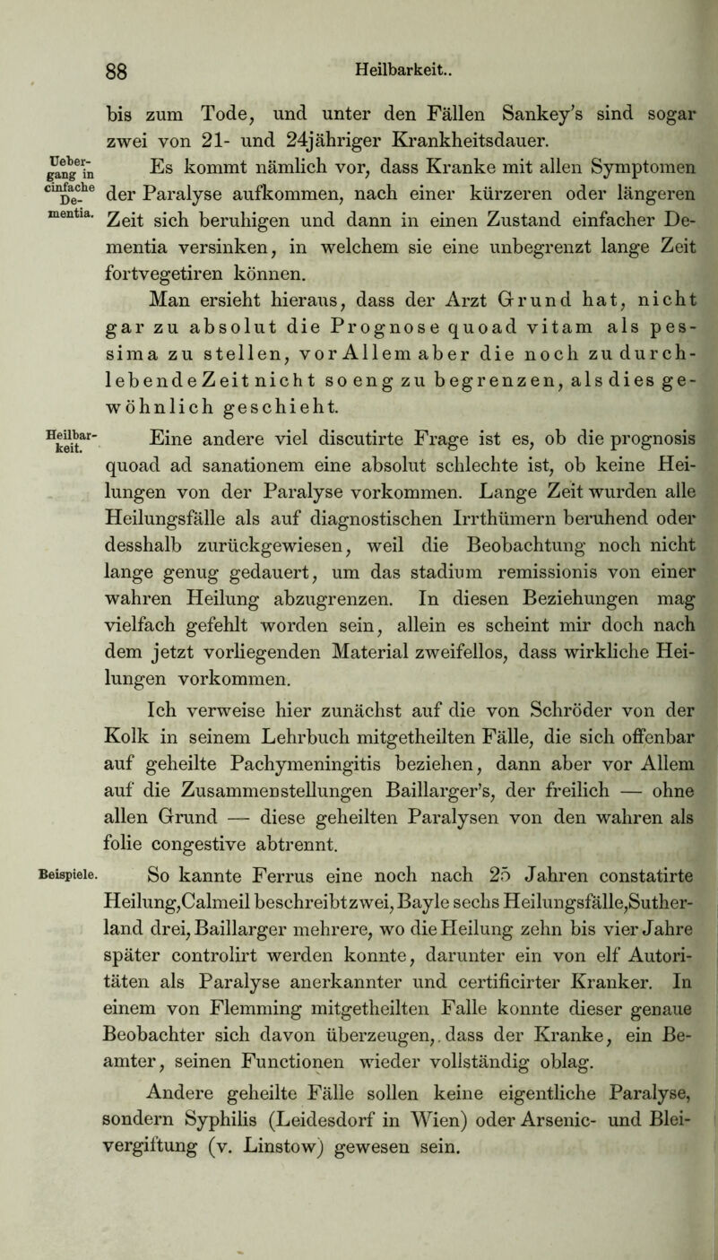 Ueber- gang in einfache De- mentia. Heilbar- keit. Beispiele. bis zum Tode, und unter den Fällen Sankey's sind sogar zwei von 21- und 24jähriger Krankheitsdauer. Es kommt nämlich vor, dass Kranke mit allen Symptomen der Paralyse aufkommen, nach einer kürzeren oder längeren Zeit sich beruhigen und dann in einen Zustand einfacher De- mentia versinken, in welchem sie eine unbegrenzt lange Zeit fortvegetiren können. Man ersieht hieraus, dass der Arzt Grund hat, nicht gar zu absolut die Prognose quoad vitam als pes- sima zu stellen, vor Allem aber die noch zu durch- lebendeZeit nicht so eng zu begrenzen, als dies ge- wöhnlich geschieht. Eine andere viel discutirte Frage ist es, ob die prognosis quoad ad sanationem eine absolut schlechte ist, ob keine Hei- lungen von der Paralyse Vorkommen. Lange Zeit wurden alle Heilungsfälle als auf diagnostischen Irrthümern beruhend oder desshalb zurückgewiesen, weil die Beobachtung noch nicht lange genug gedauert, um das Stadium remissionis von einer wahren Heilung abzugrenzen. In diesen Beziehungen mag vielfach gefehlt worden sein, allein es scheint mir doch nach dem jetzt vorliegenden Material zweifellos, dass wirkliche Hei- lungen Vorkommen. Ich verweise hier zunächst auf die von Schröder von der Kolk in seinem Lehrbuch mitgetheilten Fälle, die sich offenbar auf geheilte Pachymeningitis beziehen, dann aber vor Allem auf die Zusammenstellungen Baillarger’s, der freilich — ohne allen Grund — diese geheilten Paralysen von den wahren als folie congestive abtrennt. So kannte Ferrus eine noch nach 25 Jahren constatirte Heilung,Calmeil beschreibtzwei, Bayle sechs Heilungsfälle,Suther- land drei, Baillarger mehrere, wo die Heilung zehn bis vier Jahre später controlirt werden konnte, darunter ein von elf Autori- täten als Paralyse anerkannter und certificirter Kranker. In einem von Flemming mitgetheilten Falle konnte dieser genaue Beobachter sich davon überzeugen,. dass der Kranke, ein Be- amter, seinen Functionen wieder vollständig oblag. Andere geheilte Fälle sollen keine eigentliche Paralyse, sondern Syphilis (Leidesdorf in Wien) oder Arsenic- und Blei- vergiftung (v. Linstow) gewesen sein.