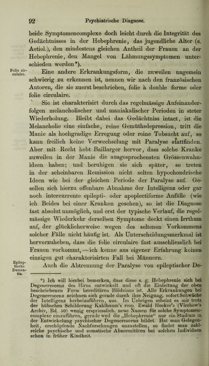 Folie cir- culaire. Epilep- tische Demen- tia. beide Symptomencomplexe doch leicht durch die Integrität des Gedächtnisses in der Hebephrenie, das jugendliche Alter (s. Aetiol.), den mindestens gleichen Antheil der Frauen an der Hebephrenie, den Mangel von Lähmungssymptomen unter- schieden werden*). Eine andere Erkrankungsform, die zuweilen ungemein schwierig zu erkennen ist, nennen wir nach den französischen Autoren, die sie zuerst beschrieben, folie a double forme oder folie circulaire. Sie ist charakterisirt durch das regelmässige Aufeinander- folgen melancholischer und maniakalischer Perioden in steter Wiederholung. Bleibt dabei das Gedächtniss intact, ist die Melancholie eine einfache, reine Gemüthsdepression, tritt die Manie als hochgradige Erregung oder reine Tobsucht auf, so kann freilich keine Verwechselung mit Paralyse stattfinden. Aber mit Recht hebt Baillarger hervor, dass solche Kranke zuweilen in der Manie die ausgesprochensten Grössenwahn- ideen haben; und beruhigen sie sich später, so treten in der scheinbaren Remission nicht selten hypochondrische Ideen wie bei der gleichen Periode der Paralyse auf. Ge- sellen sich hierzu offenbare Abnahme der Intelligenz oder gar noch intercurrente epilepti- oder apoplectiforme Anfälle (wie ich Beides bei einer Kranken gesehen), so ist die Diagnose fast absolut unmöglich, und erst der typische Verlauf, die regel- mässige Wiederkehr derselben Symptome deckt einen Irrthum auf, der glücklicherweise wegen des seltenen Vorkommens solcher Fälle nicht häufig ist. Als Unterscheidungsmerkmal ist hervorzuheben, dass die folie circulaire fast ausschliesslich bei Frauen vorkommt, — ich kenne aus eigener Erfahrung keinen einzigen gut charakterisirten Fall bei Männern. Auch die Abtrennung der Paralyse von epileptischer De- *) Ich will hierbei bemerken, dass diese s. g. Hebephrenie sich bei Degenerescenz des Hirns entwickelt und oft die Einleitung der oben beschriebenen Form hereditären Blödsinns ist. Alle Erkrankungen bei Degenerescenz zeichnen sich gerade durch ihre Neigung, sofort Schwäche der Intelligenz herbeizuführen, aus. Im Uebrigen scheint es mir trotz der hübschen Schilderung Kahlbaum’s resp. Ewald Hecker’s (Virchow’s Archiv, Bd. 50) wenig erspriesslich, neue Namen für solche Symptomen- complexe einzuführen, gerade weil die „Hebephrenie“ nur ein Stadium in der Entwickelung psychischer Degenerescenz bildet. Hat man Gelegen- heit, erschöpfende Nachforschungen anzustellen, so findet man zahl- reiche psychische und somatische Abnormitäten bei solchen Individuen schon in früher Kindheit.