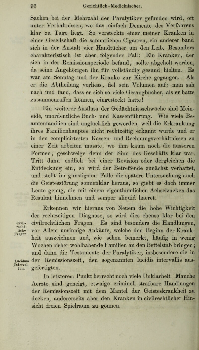 Civil- recht» liehe Prägen. Lucidum Interval- lum. Sachen bei der Mehrzahl der Paralytiker gefunden wird, oft unter Verhältnissen, wo das einfach Demente des Verfahrens klar zu Tage liegt. So versteckte einer meiner Kranken in einer Gesellschaft die sämmtlichen Cigarren, ein anderer band sich in der Anstalt vier Handtücher um den Leib. Besonders charakteristisch ist aber folgender Fall: Ein Kranker, der sich in der Remissionsperiode befand, sollte abgeholt werden, da seine Angehörigen ihn für vollständig gesund hielten. Es war am Sonntag und der Kranke zur Kirche gegangen. Als er die Abtheilung verliess, fiel sein Volumen auf: man sah nach und fand, dass er sich so viele Gesangbücher, als er hatte zusammenrafFen können, eingesteckt hatte! Ein weiterer Ausfluss der Gedächtnissschwäche sind Mein- eide, unordentliche Buch- und Kassenführung. Wie viele Be- amtenfamilien sind unglücklich geworden, weil die Erkrankung ihres Familienhauptes nicht rechtzeitig erkannt wurde und er in den complicirtesten Kassen- und Rechnungsverhältnissen zu einer Zeit arbeiten musste, wo ihm kaum noch die äusseren Formen, geschweige denn der Sinn des Geschäfts klar war. Tritt dann endlich bei einer Revision oder dergleichen die Entdeckung ein, so wird der Betreffende zunächst verhaftet, und stellt im günstigsten Falle die spätere Untersuchung auch die Geistesstörung sonnenklar heraus, so giebt es doch immer Leute genug, die mit einem eigenthümlichen Achselzucken das Resultat hinnehmen und semper aliquid haeret. Erkennen wir hieraus von Neuem die hohe Wichtigkeit der rechtzeitigen Diagnose, so wird dies ebenso klar bei den civilrechtlichen Fragen. Es sind besonders die Handlungen, vor Allem unsinnige Ankäufe, welche den Beginn der Krank- heit auszeichnen und, wie schon bemerkt, häufig in wenig Wochen bisher wohlhabende Familien an den Bettelstab bringen; und dann die Testamente der Paralytiker, insbesondere die in der Remissionszeit, den sogenannten lucidis intervallis aus- gefertigten. In letzterem Punkt herrscht noch viele Unklarheit. Manche Aerzte sind geneigt, etwaige criminell strafbare Handlungen der Remissionszeit mit dem Mantel der Geisteskrankheit zu decken, andererseits aber den Kranken in civilrechtlicher Hin- sicht freien Spielraum zu gönnen.