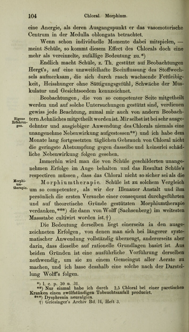 eine Anergie, als deren Ausgangspunkt er das vasomotorische Centrum in der Medulla oblongata betrachtet. Wenn schon individuelle Momente dabei mit spielen, — meint Schule, so kommt diesem Effect des Chlorals doch eine mehr als vereinzelte, zufällige Bedeutung zu.*) Endlich macht Schule, z. Th. gestützt auf Beobachtungen Hergt’s, auf eine unzweifelhafte Beeinflussung des Stoffwech- sels aufmerksam, die sich durch rasch wachsende Fettleibig- keit, Heisshunger ohne Sättigungsgefühl, Schwäche der Mus- kulatur und Gesichtsoedem kennzeichnet. Beobachtungen, die von so competenter Seite mitgetheilt werden und auf solche Untersuchungen gestützt sind, verdienen gewiss jede Beachtung, zumal mir auch von andern Beobach- Erfaimui ^ern Sehnliches mitgetheilt worden ist. Mir selbst ist bei sehr ausge- gen- dehnter und ausgiebiger Anwendung des Chlorals niemals eine unangenehme Nebenwirkung aufgestossen**) und ich habe dem Monate lang fortgesetzten täglichen Gebrauch von Chloral nicht die geringste Abstumpfung gegen dasselbe und keinerlei schäd- liche Nebenwirkung folgen gesehen. Immerhin wird man die von Schüle geschilderten unange- nehmen Erfolge im Auge behalten und das Resultat Schäle'» respectiren müssen, dass das Chloral nicht so sicher sei als die Morphiumtherapie. Schüle ist zu solchem Vergleich therapie. um so competenter? als wir der Illenauer Anstalt und ihm persönlich die ersten Versuche einer consequent durchgeführten und auf theoretische Gründe gestützten Morphiumtherapie verdanken,*'**) die dann von Wolff (Sachsenberg) im weitesten Massstabe cultivirt worden ist.f) Die Bedeutung derselben liegt einerseits in den ausge- zeichneten Erfolgen, von denen man sich bei längerer syste- matischer Anwendung vollständig überzeugt, andererseits aber darin, dass dieselbe auf rationelle Grundlagen basirt ist. Aus beiden Gründen ist eine ausführliche Vorführung derselben nothwendig, um sie zu einem Gemeingut aller Aerzte zu machen, und ich lasse desshalb eine solche nach der Darstel- lung Wolffs folgen. *) 1. c. p. 30 u. 31. **) Nur einmal habe ich durch 2,5 Chloral bei einer paretischen Kranken einen zwölfstündigen Tobsuchtsanfall producirt. ***) Dysphrenia neuralgica. •f) Griesiuger’s Archiv Bd. Jl, Heft 3.