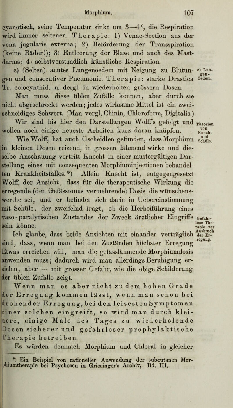 cyanotisch, seine Temperatur sinkt um 3—4°, die Respiration wird immer seltener. Therapie: 1) Venae-Section aus der vena jugularis externa; 2) Beförderung der Transspiration (keine Bäder!); 3) Entleerung der Blase und auch des Mast- darms; 4) selbstverständlich künstliche Respiration. c) (Selten) acutes Lungenoedem mit Neigung zu Blutun- gen und consecutiver Pneumonie. Therapie: starke Drastica Tr. colocynthid. u. dergl. in wiederholten grossem Dosen. Man muss diese üblen Zufälle kennen, aber durch sie nicht abgeschreckt werden; jedes wirksame Mittel ist ein zwei- schneidiges Schwert. (Man vergl. Chinin, Chloroform, Digitalis.) Wir sind bis hier den Darstellungen Wolffs gefolgt und wollen noch einige neueste Arbeiten kurz daran knüpfen. WieWolfF, hat auch Gscheidlen gefunden, dass Morphium in kleinen Dosen reizend, in grossen lähmend wirke und die- selbe Anschauung vertritt Knecht in einer mustergültigen Dar- stellung eines mit consequenten Morphiuminjectionen behandel- ten Krankheitsfalles.*) Allein Knecht ist, entgegengesetzt Wolff, der Ansicht, dass für die therapeutische Wirkung die erregende (den Gefässtonus vermehrende) Dosis die wünschens- jwerthe sei, und er befindet sich darin in Uebereinstimmung mit Schüle, der zweifelnd fragt, ob die Herbeiführung eines vaso - paralytischen Zustandes der Zweck ärztlicher Eingriffe jsein könne. Ich glaube, dass beide Ansichten mit einander verträglich sind, dass, wenn man bei den Zuständen höchster Erregung Etwas erreichen will, man die gefässlähmende Morphiumdosis anwenden muss; dadurch wird man allerdings Beruhigung er- zielen, aber — mit grosser Gefahr, wie die obige Schilderung der üblen Zufälle zeigt. Wenn man es aber nicht zu dem hohen Grade der Erregung kommen lässt, wenn man schon bei drohender Erregung,bei den leisesten Symptomen einer solchen eingreift, so wird man durch klei- nere, einige Male des Tages zu wiederholende Dosen sicherer und gefahrloser prophylaktische Therapie betreiben. Es würden demnach Morphium und Chloral in gleicher *) Ein Beispiel von rationeller Anwendung der subcutanen Mor- phiumtherapie bei Psychosen in Griesingers Archiv, Bd. III. c) Lun- gen- Oedem. Theorien von Knecht und Schüle. Gefahr- lose The- rapie vor Ausbruch der Er- regung.